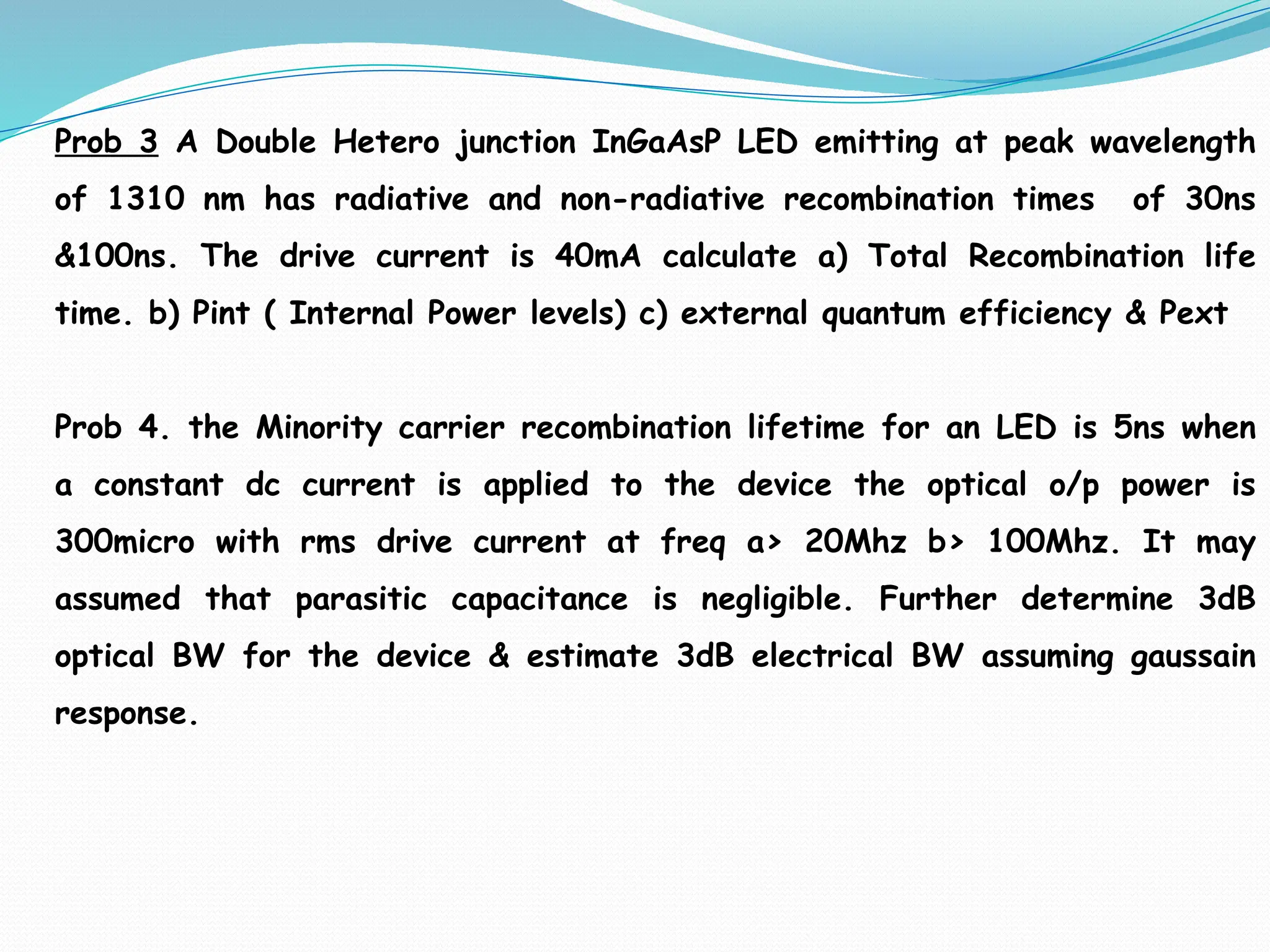 Prob 3 A Double Hetero junction InGaAsP LED emitting at peak wavelength
of 1310 nm has radiative and non-radiative recombination times of 30ns
&100ns. The drive current is 40mA calculate a) Total Recombination life
time. b) Pint ( Internal Power levels) c) external quantum efficiency & Pext
Prob 4. the Minority carrier recombination lifetime for an LED is 5ns when
a constant dc current is applied to the device the optical o/p power is
300micro with rms drive current at freq a> 20Mhz b> 100Mhz. It may
assumed that parasitic capacitance is negligible. Further determine 3dB
optical BW for the device & estimate 3dB electrical BW assuming gaussain
response.
 