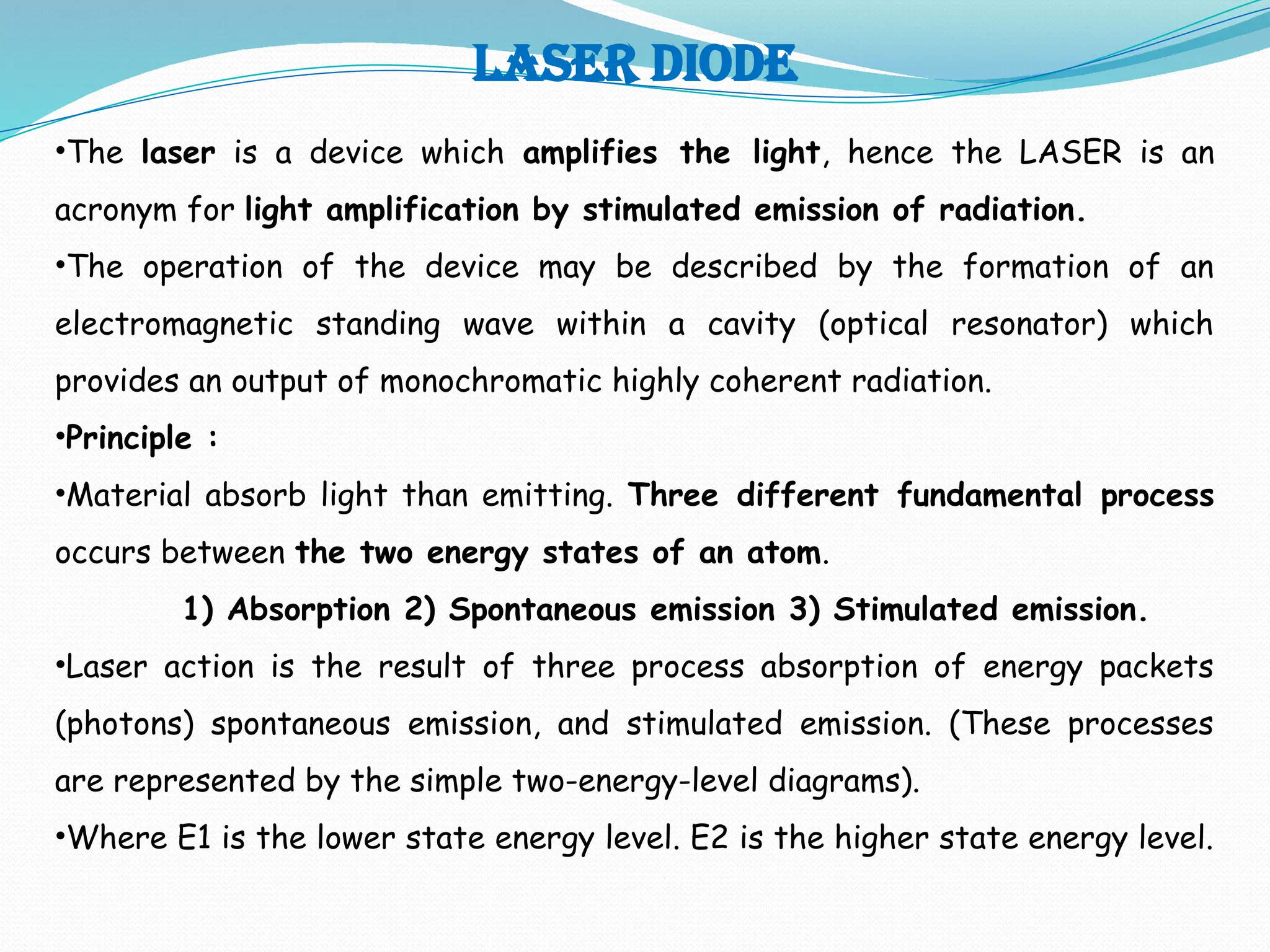 LASER DIODE
•The laser is a device which amplifies the light, hence the LASER is an
acronym for light amplification by stimulated emission of radiation.
•The operation of the device may be described by the formation of an
electromagnetic standing wave within a cavity (optical resonator) which
provides an output of monochromatic highly coherent radiation.
•Principle :
•Material absorb light than emitting. Three different fundamental process
occurs between the two energy states of an atom.
1) Absorption 2) Spontaneous emission 3) Stimulated emission.
•Laser action is the result of three process absorption of energy packets
(photons) spontaneous emission, and stimulated emission. (These processes
are represented by the simple two-energy-level diagrams).
•Where E1 is the lower state energy level. E2 is the higher state energy level.
 
