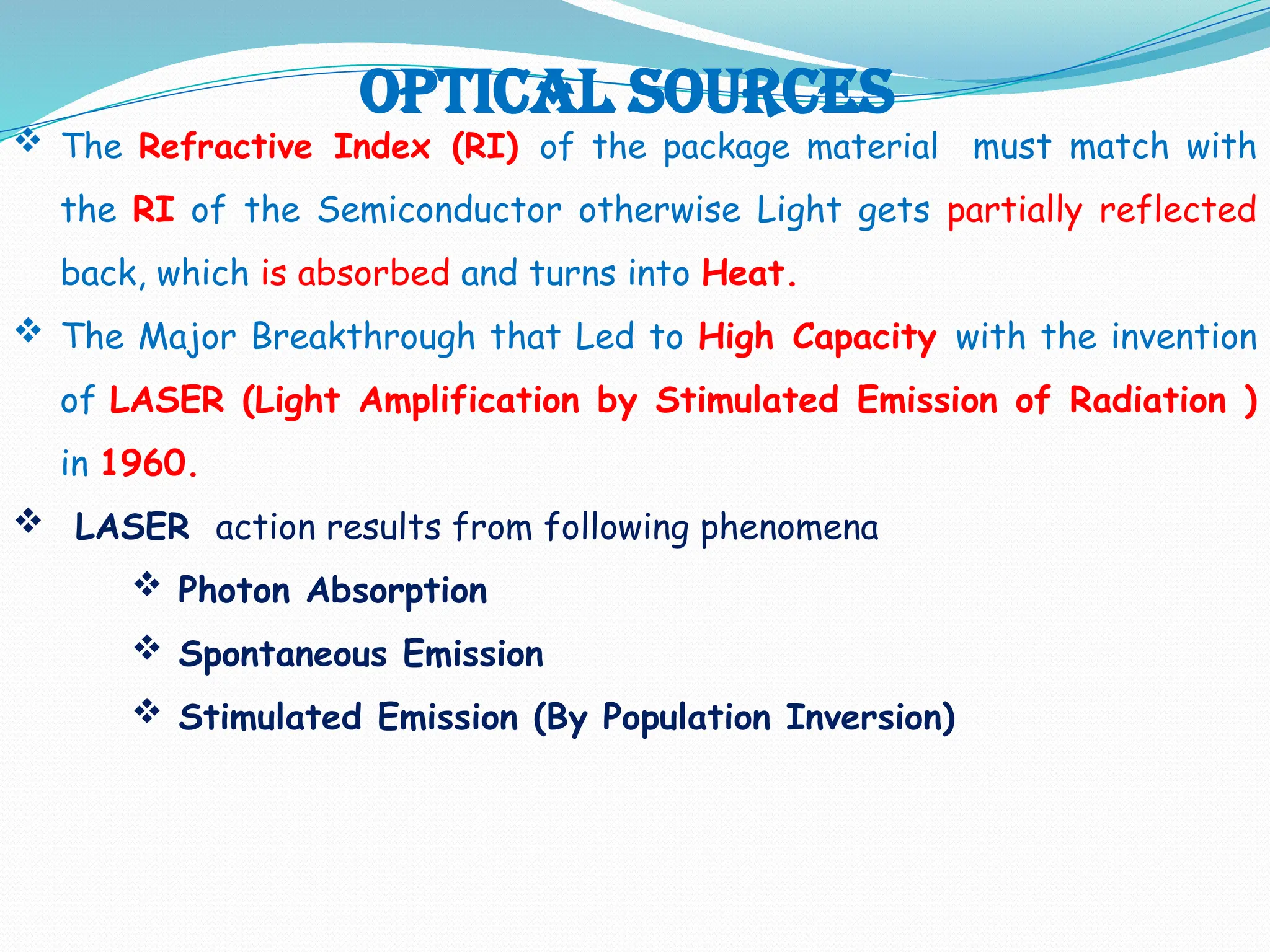 Optical Sources
 The Refractive Index (RI) of the package material must match with
the RI of the Semiconductor otherwise Light gets partially reflected
back, which is absorbed and turns into Heat.
 The Major Breakthrough that Led to High Capacity with the invention
of LASER (Light Amplification by Stimulated Emission of Radiation )
in 1960.
 LASER action results from following phenomena
 Photon Absorption
 Spontaneous Emission
 Stimulated Emission (By Population Inversion)
 