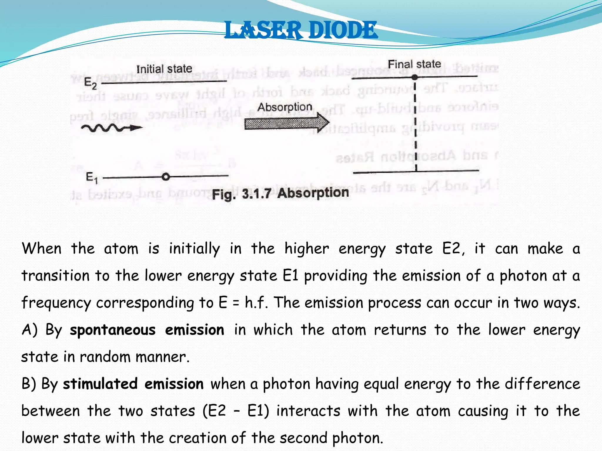 LASER DIODE
When the atom is initially in the higher energy state E2, it can make a
transition to the lower energy state E1 providing the emission of a photon at a
frequency corresponding to E = h.f. The emission process can occur in two ways.
A) By spontaneous emission in which the atom returns to the lower energy
state in random manner.
B) By stimulated emission when a photon having equal energy to the difference
between the two states (E2 – E1) interacts with the atom causing it to the
lower state with the creation of the second photon.
 