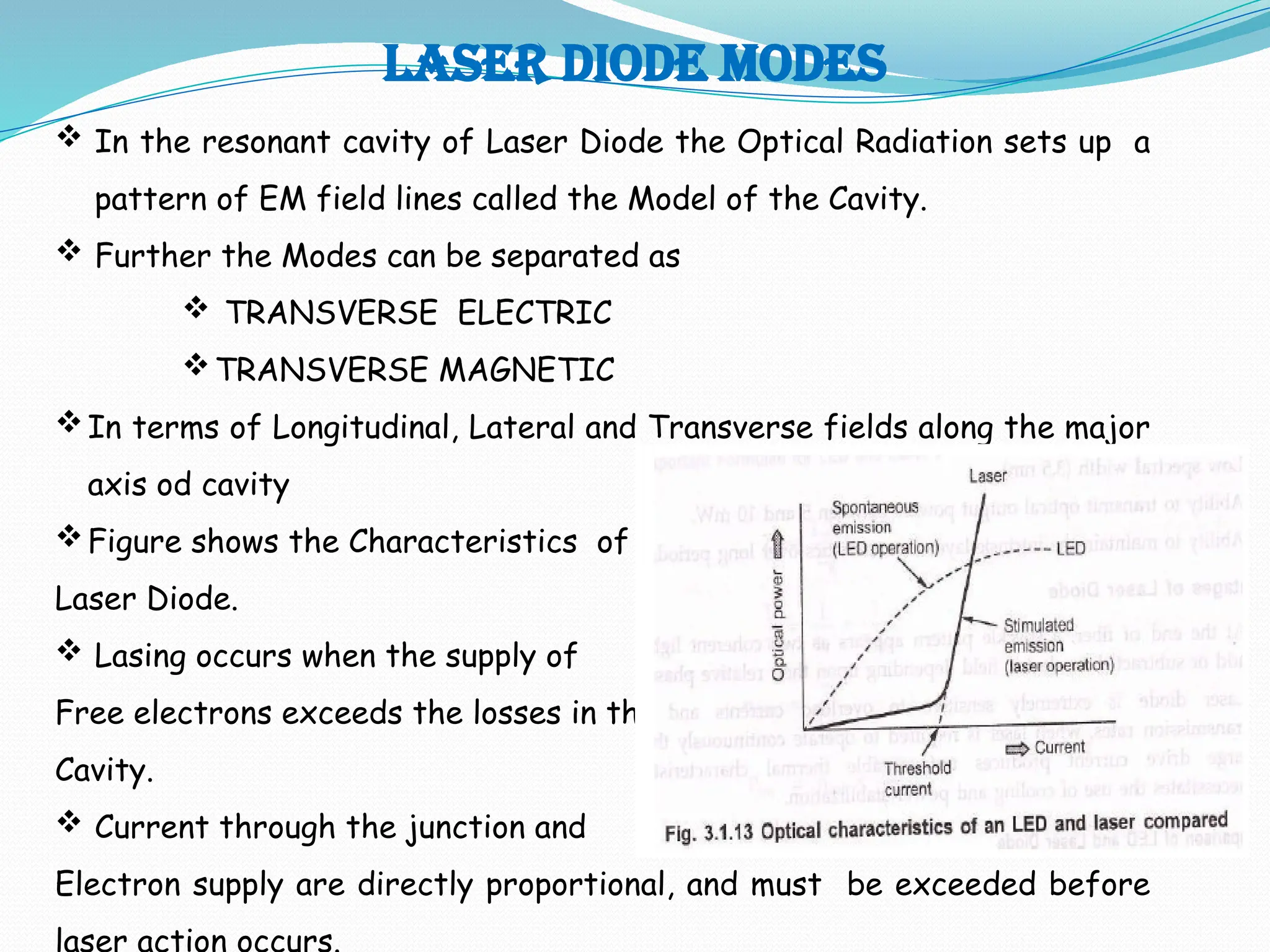 LASER DIODE MODES
 In the resonant cavity of Laser Diode the Optical Radiation sets up a
pattern of EM field lines called the Model of the Cavity.
 Further the Modes can be separated as
 TRANSVERSE ELECTRIC
TRANSVERSE MAGNETIC
In terms of Longitudinal, Lateral and Transverse fields along the major
axis od cavity
Figure shows the Characteristics of
Laser Diode.
 Lasing occurs when the supply of
Free electrons exceeds the losses in the
Cavity.
 Current through the junction and
Electron supply are directly proportional, and must be exceeded before
laser action occurs.
 