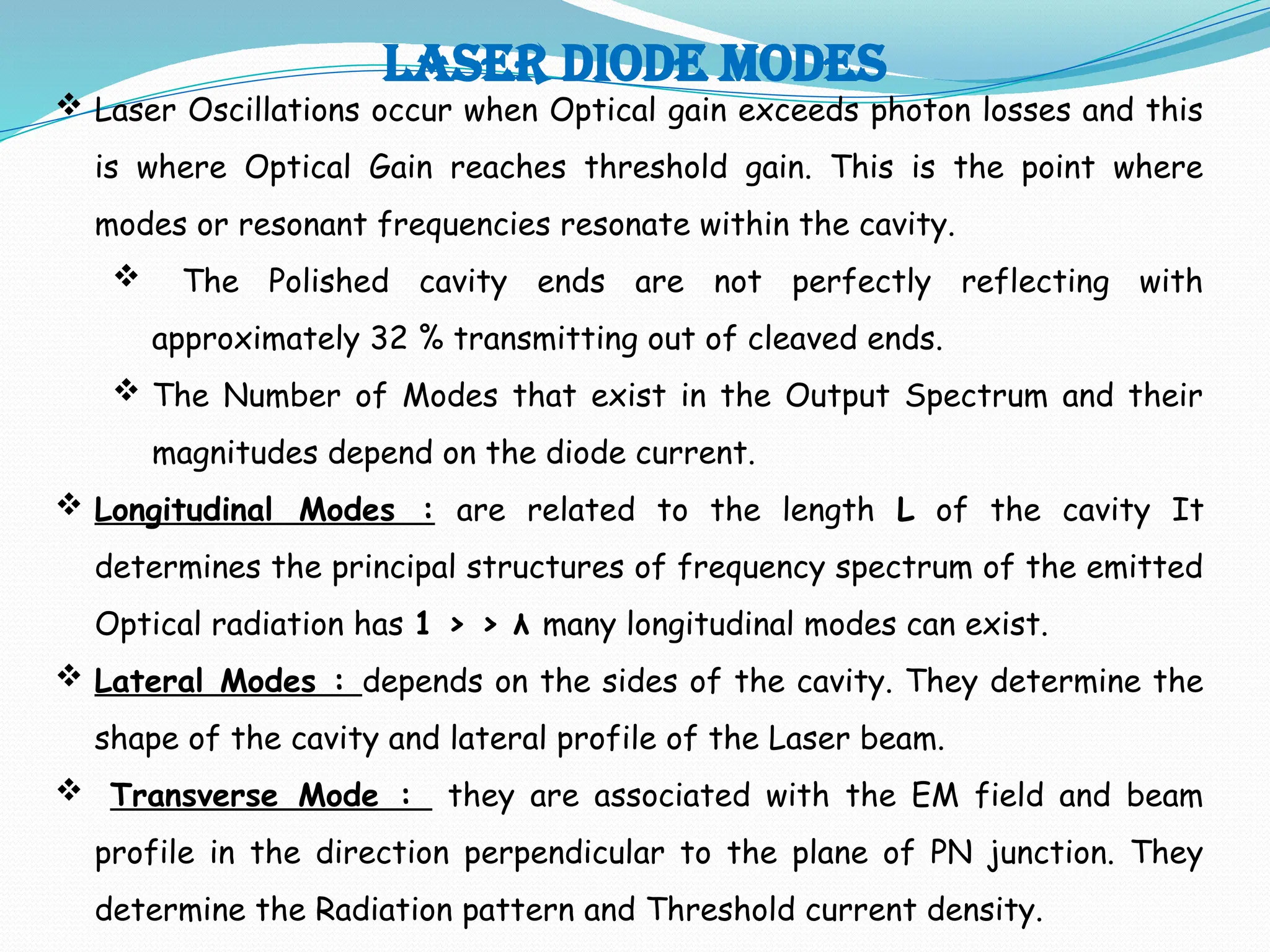 LASER DIODE MODES
 Laser Oscillations occur when Optical gain exceeds photon losses and this
is where Optical Gain reaches threshold gain. This is the point where
modes or resonant frequencies resonate within the cavity.
 The Polished cavity ends are not perfectly reflecting with
approximately 32 % transmitting out of cleaved ends.
 The Number of Modes that exist in the Output Spectrum and their
magnitudes depend on the diode current.
 Longitudinal Modes : are related to the length L of the cavity It
determines the principal structures of frequency spectrum of the emitted
Optical radiation has 1 > > λ many longitudinal modes can exist.
 Lateral Modes : depends on the sides of the cavity. They determine the
shape of the cavity and lateral profile of the Laser beam.
 Transverse Mode : they are associated with the EM field and beam
profile in the direction perpendicular to the plane of PN junction. They
determine the Radiation pattern and Threshold current density.
 