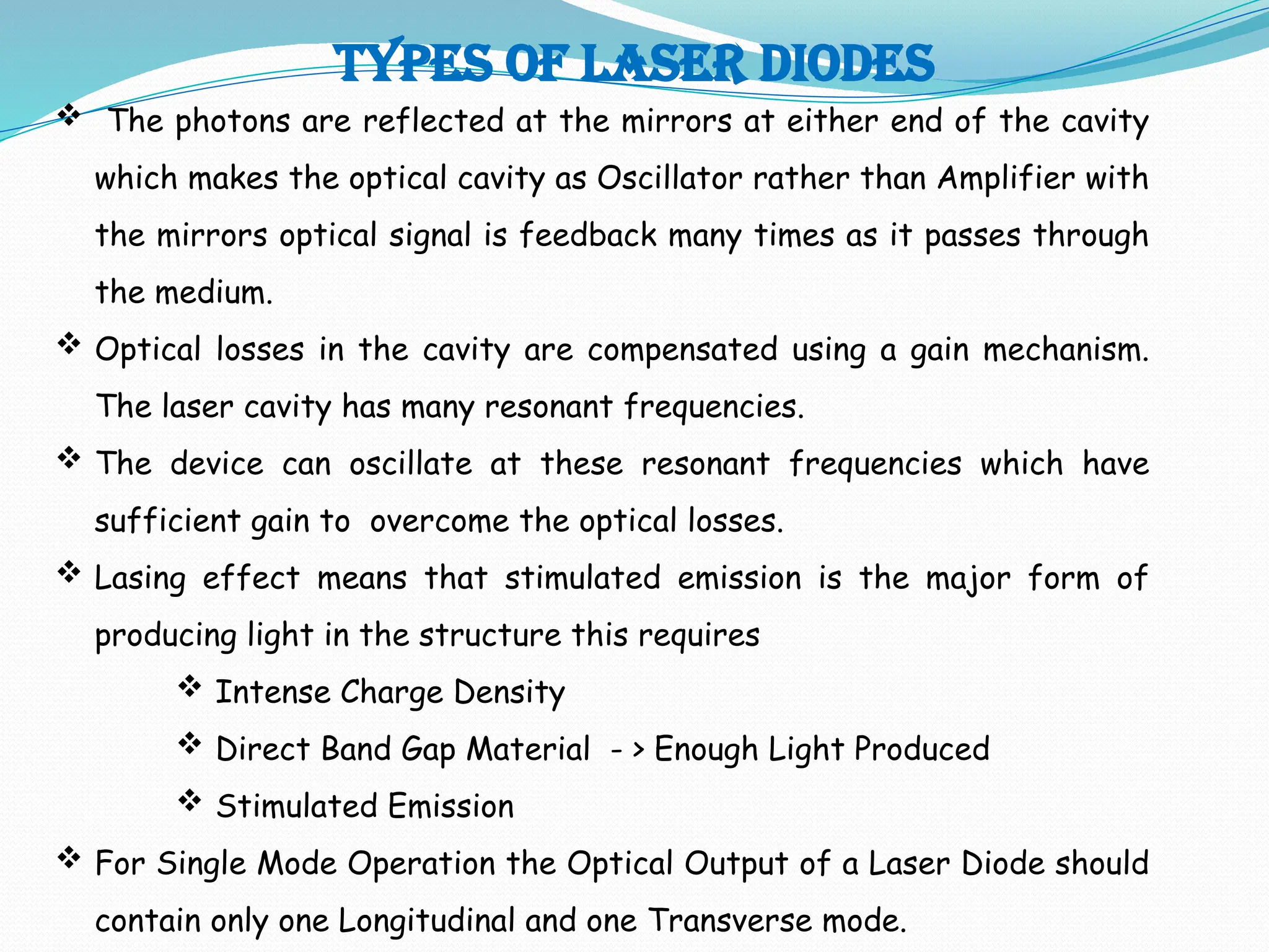 TYPES OF LASER DIODES
 The photons are reflected at the mirrors at either end of the cavity
which makes the optical cavity as Oscillator rather than Amplifier with
the mirrors optical signal is feedback many times as it passes through
the medium.
 Optical losses in the cavity are compensated using a gain mechanism.
The laser cavity has many resonant frequencies.
 The device can oscillate at these resonant frequencies which have
sufficient gain to overcome the optical losses.
 Lasing effect means that stimulated emission is the major form of
producing light in the structure this requires
 Intense Charge Density
 Direct Band Gap Material - > Enough Light Produced
 Stimulated Emission
 For Single Mode Operation the Optical Output of a Laser Diode should
contain only one Longitudinal and one Transverse mode.
 