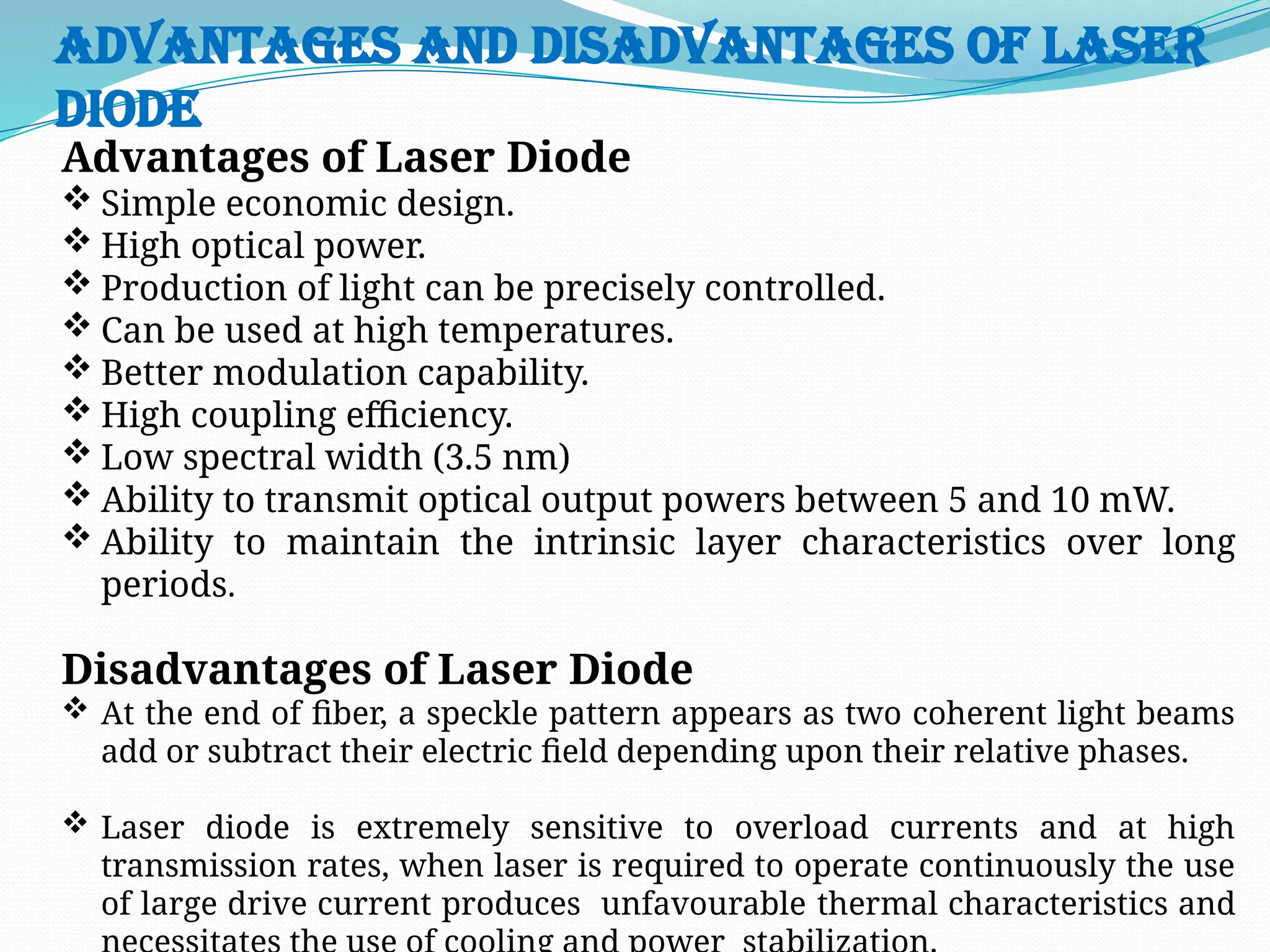 Advantages and Disadvantages of Laser
Diode
Advantages of Laser Diode
 Simple economic design.
 High optical power.
 Production of light can be precisely controlled.
 Can be used at high temperatures.
 Better modulation capability.
 High coupling efficiency.
 Low spectral width (3.5 nm)
 Ability to transmit optical output powers between 5 and 10 mW.
 Ability to maintain the intrinsic layer characteristics over long
periods.
Disadvantages of Laser Diode
 At the end of fiber, a speckle pattern appears as two coherent light beams
add or subtract their electric field depending upon their relative phases.
 Laser diode is extremely sensitive to overload currents and at high
transmission rates, when laser is required to operate continuously the use
of large drive current produces unfavourable thermal characteristics and
 