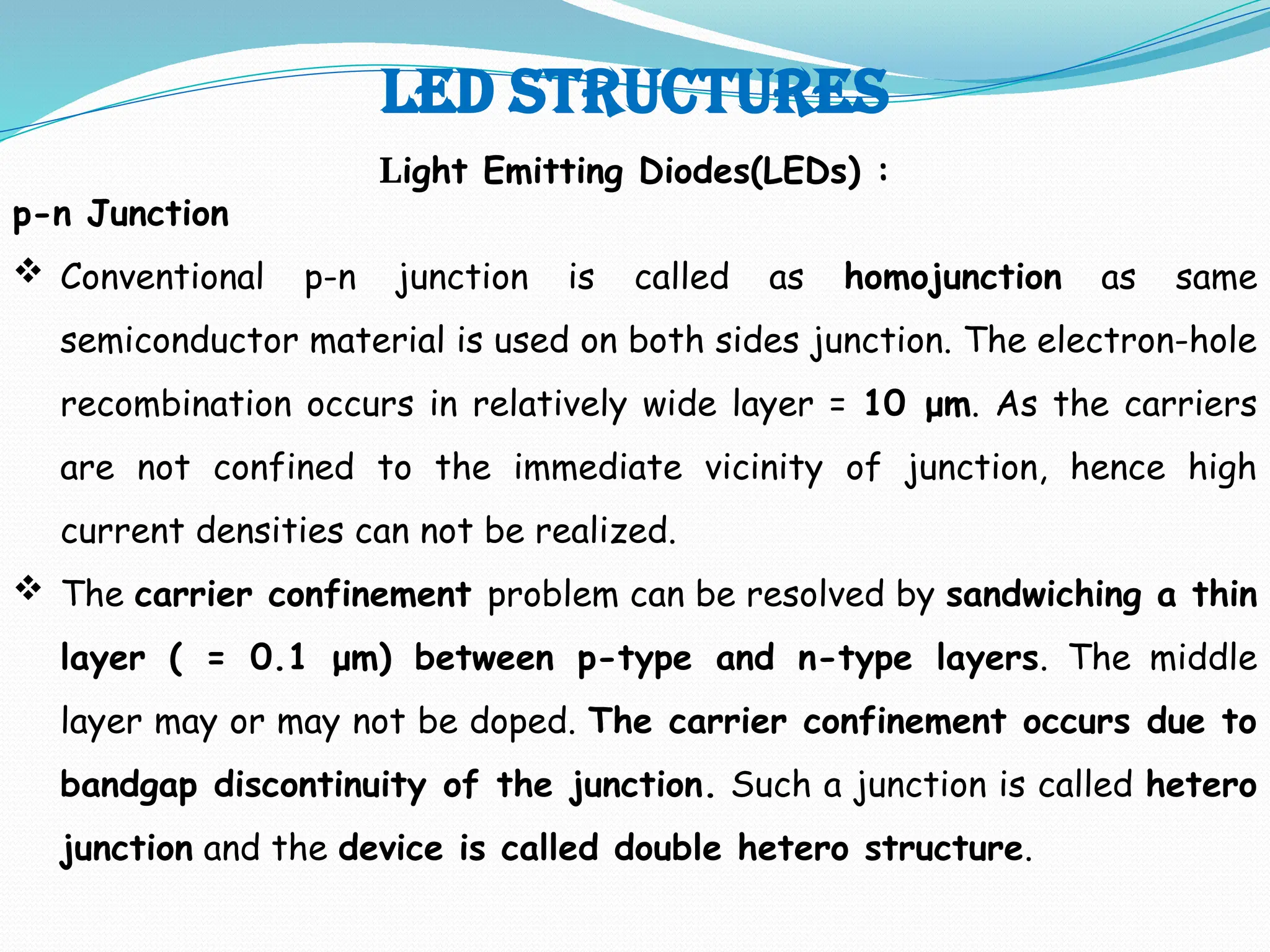 LED STRUCTURES
Light Emitting Diodes(LEDs) :
p-n Junction
 Conventional p-n junction is called as homojunction as same
semiconductor material is used on both sides junction. The electron-hole
recombination occurs in relatively wide layer = 10 μm. As the carriers
are not confined to the immediate vicinity of junction, hence high
current densities can not be realized.
 The carrier confinement problem can be resolved by sandwiching a thin
layer ( = 0.1 μm) between p-type and n-type layers. The middle
layer may or may not be doped. The carrier confinement occurs due to
bandgap discontinuity of the junction. Such a junction is called hetero
junction and the device is called double hetero structure.
 