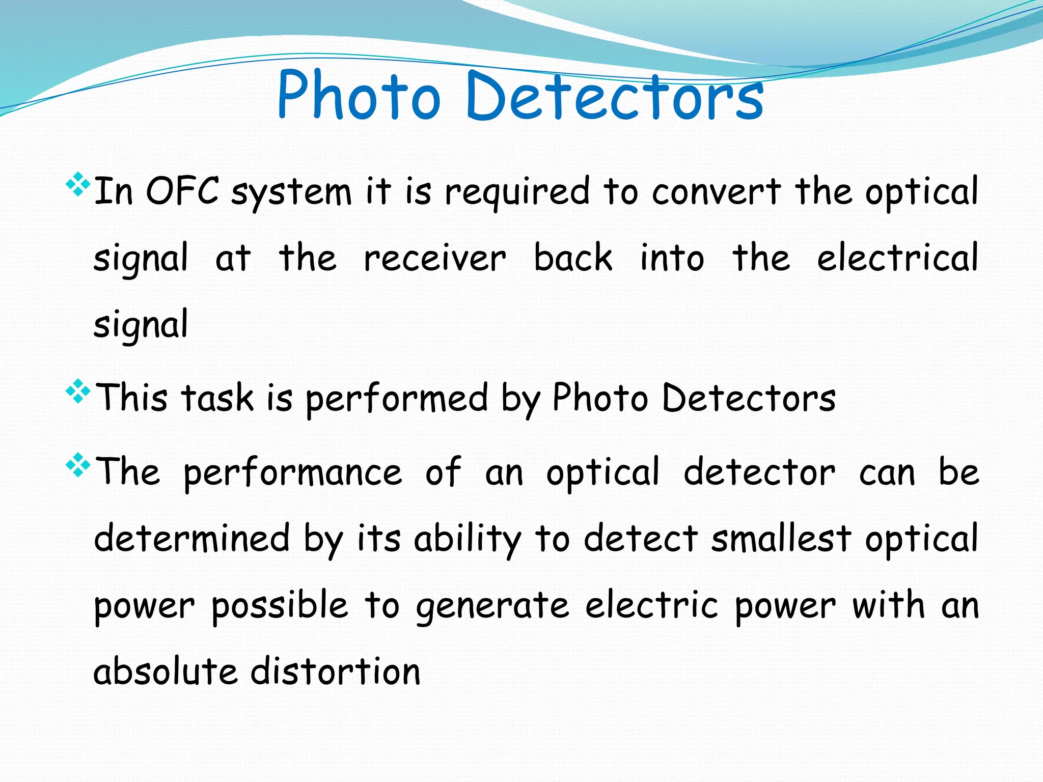 Photo Detectors
In OFC system it is required to convert the optical
signal at the receiver back into the electrical
signal
This task is performed by Photo Detectors
The performance of an optical detector can be
determined by its ability to detect smallest optical
power possible to generate electric power with an
absolute distortion
 
