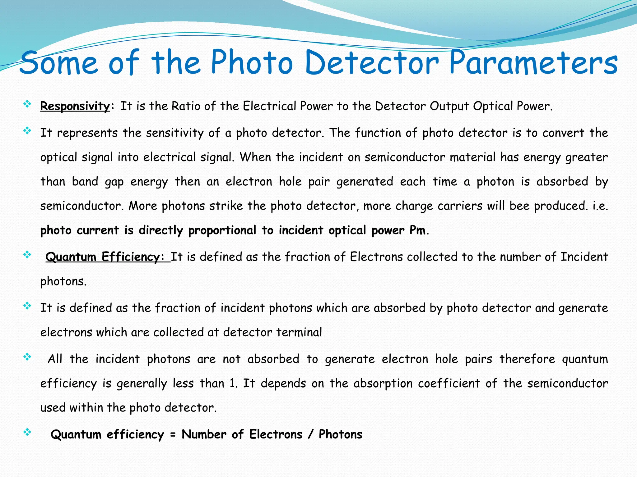 Some of the Photo Detector Parameters
 Responsivity: It is the Ratio of the Electrical Power to the Detector Output Optical Power.
 It represents the sensitivity of a photo detector. The function of photo detector is to convert the
optical signal into electrical signal. When the incident on semiconductor material has energy greater
than band gap energy then an electron hole pair generated each time a photon is absorbed by
semiconductor. More photons strike the photo detector, more charge carriers will bee produced. i.e.
photo current is directly proportional to incident optical power Pm.
 Quantum Efficiency: It is defined as the fraction of Electrons collected to the number of Incident
photons.
 It is defined as the fraction of incident photons which are absorbed by photo detector and generate
electrons which are collected at detector terminal
 All the incident photons are not absorbed to generate electron hole pairs therefore quantum
efficiency is generally less than 1. It depends on the absorption coefficient of the semiconductor
used within the photo detector.
 Quantum efficiency = Number of Electrons / Photons
 