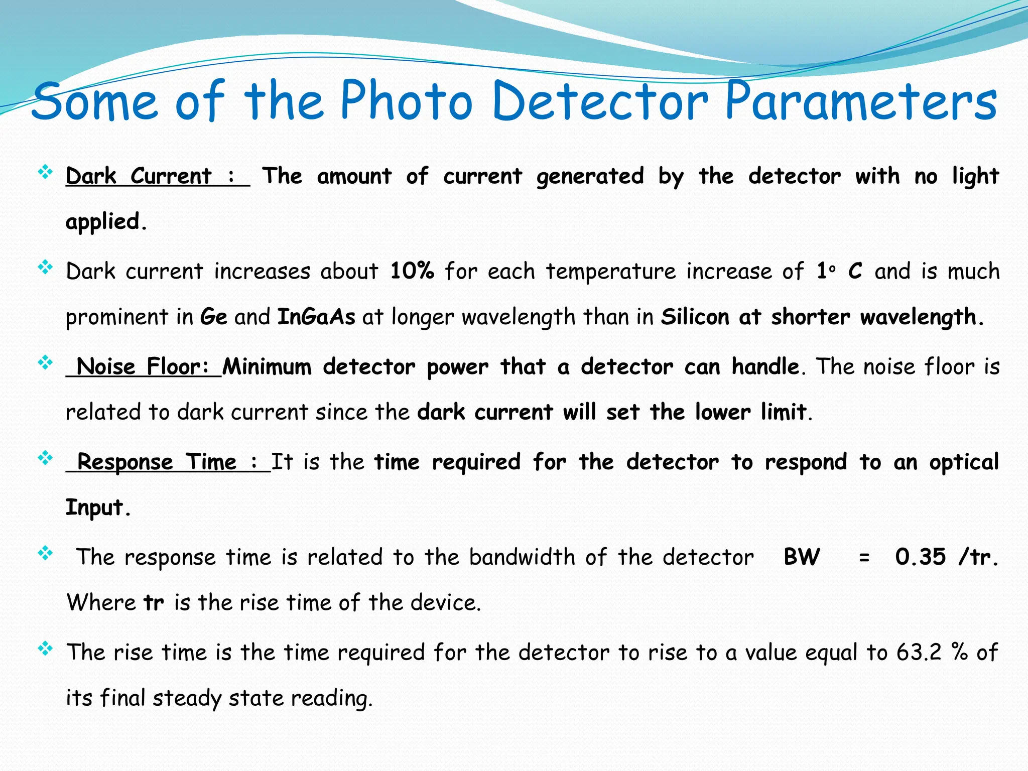 Some of the Photo Detector Parameters
 Dark Current : The amount of current generated by the detector with no light
applied.
 Dark current increases about 10% for each temperature increase of 1o
C and is much
prominent in Ge and InGaAs at longer wavelength than in Silicon at shorter wavelength.
 Noise Floor: Minimum detector power that a detector can handle. The noise floor is
related to dark current since the dark current will set the lower limit.
 Response Time : It is the time required for the detector to respond to an optical
Input.
 The response time is related to the bandwidth of the detector BW = 0.35 /tr.
Where tr is the rise time of the device.
 The rise time is the time required for the detector to rise to a value equal to 63.2 % of
its final steady state reading.
 