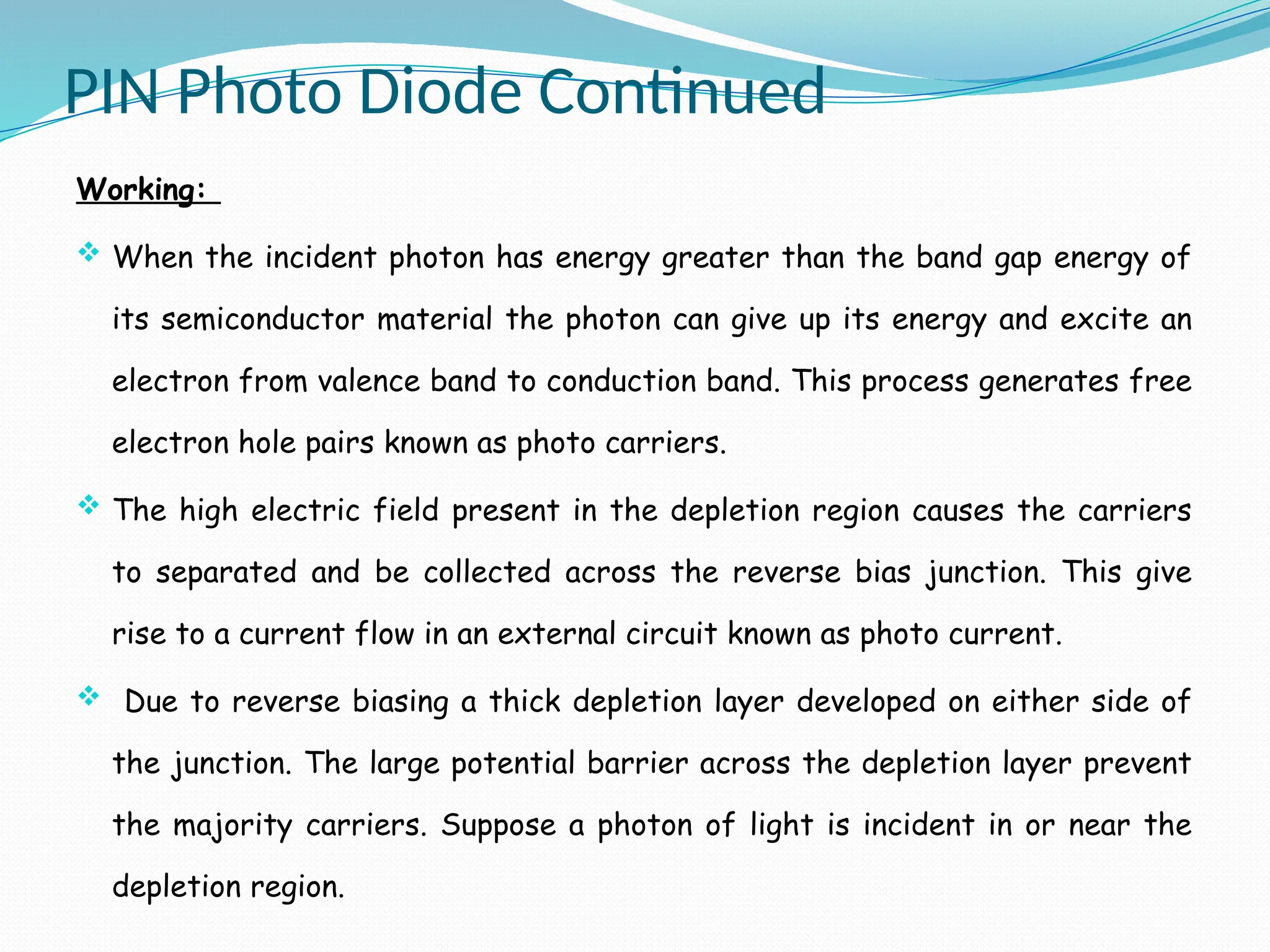 PIN Photo Diode Continued
Working:
 When the incident photon has energy greater than the band gap energy of
its semiconductor material the photon can give up its energy and excite an
electron from valence band to conduction band. This process generates free
electron hole pairs known as photo carriers.
 The high electric field present in the depletion region causes the carriers
to separated and be collected across the reverse bias junction. This give
rise to a current flow in an external circuit known as photo current.
 Due to reverse biasing a thick depletion layer developed on either side of
the junction. The large potential barrier across the depletion layer prevent
the majority carriers. Suppose a photon of light is incident in or near the
depletion region.
 