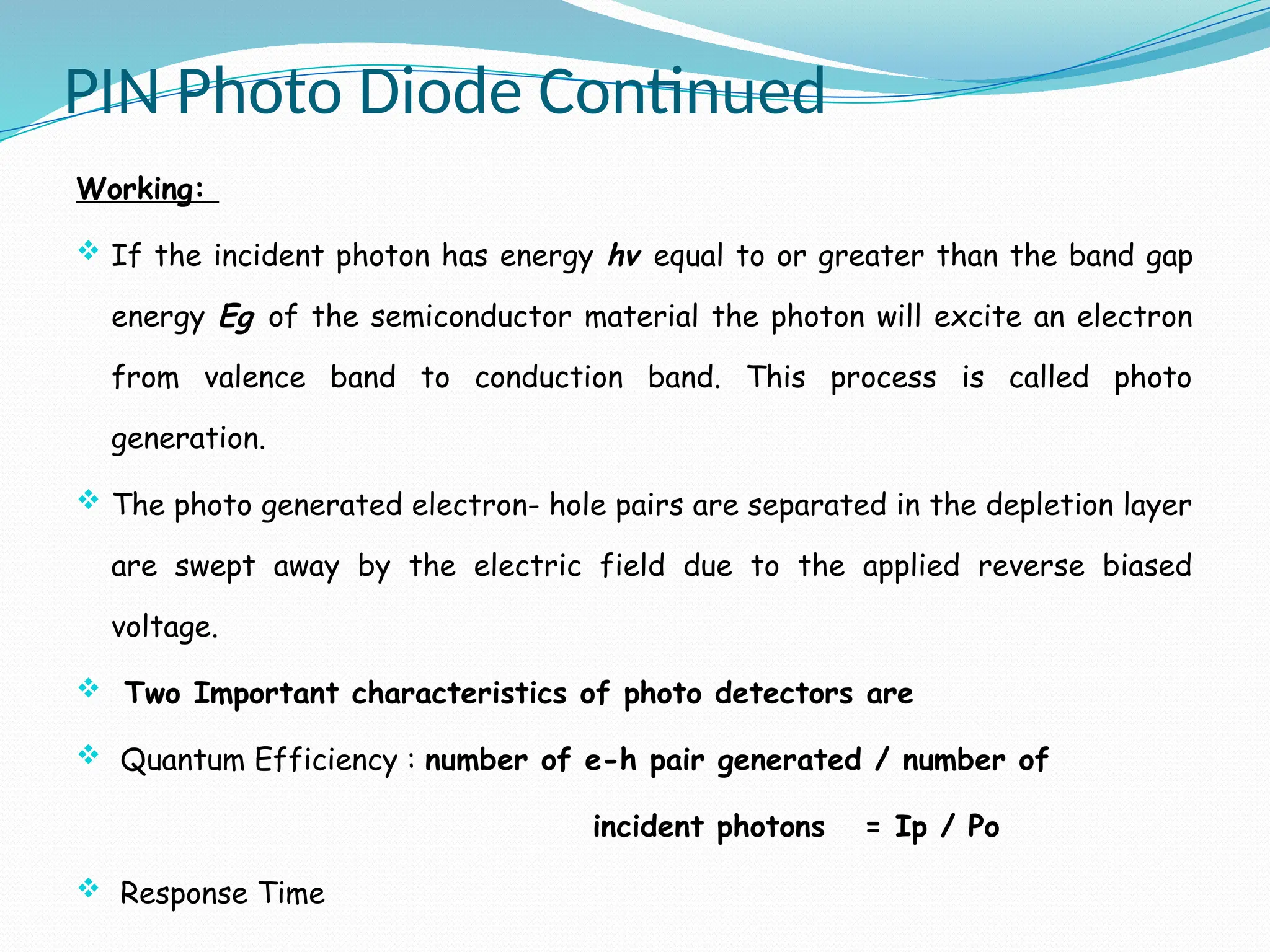 PIN Photo Diode Continued
Working:
 If the incident photon has energy hv equal to or greater than the band gap
energy Eg of the semiconductor material the photon will excite an electron
from valence band to conduction band. This process is called photo
generation.
 The photo generated electron- hole pairs are separated in the depletion layer
are swept away by the electric field due to the applied reverse biased
voltage.
 Two Important characteristics of photo detectors are
 Quantum Efficiency : number of e-h pair generated / number of
incident photons = Ip / Po
 Response Time
 