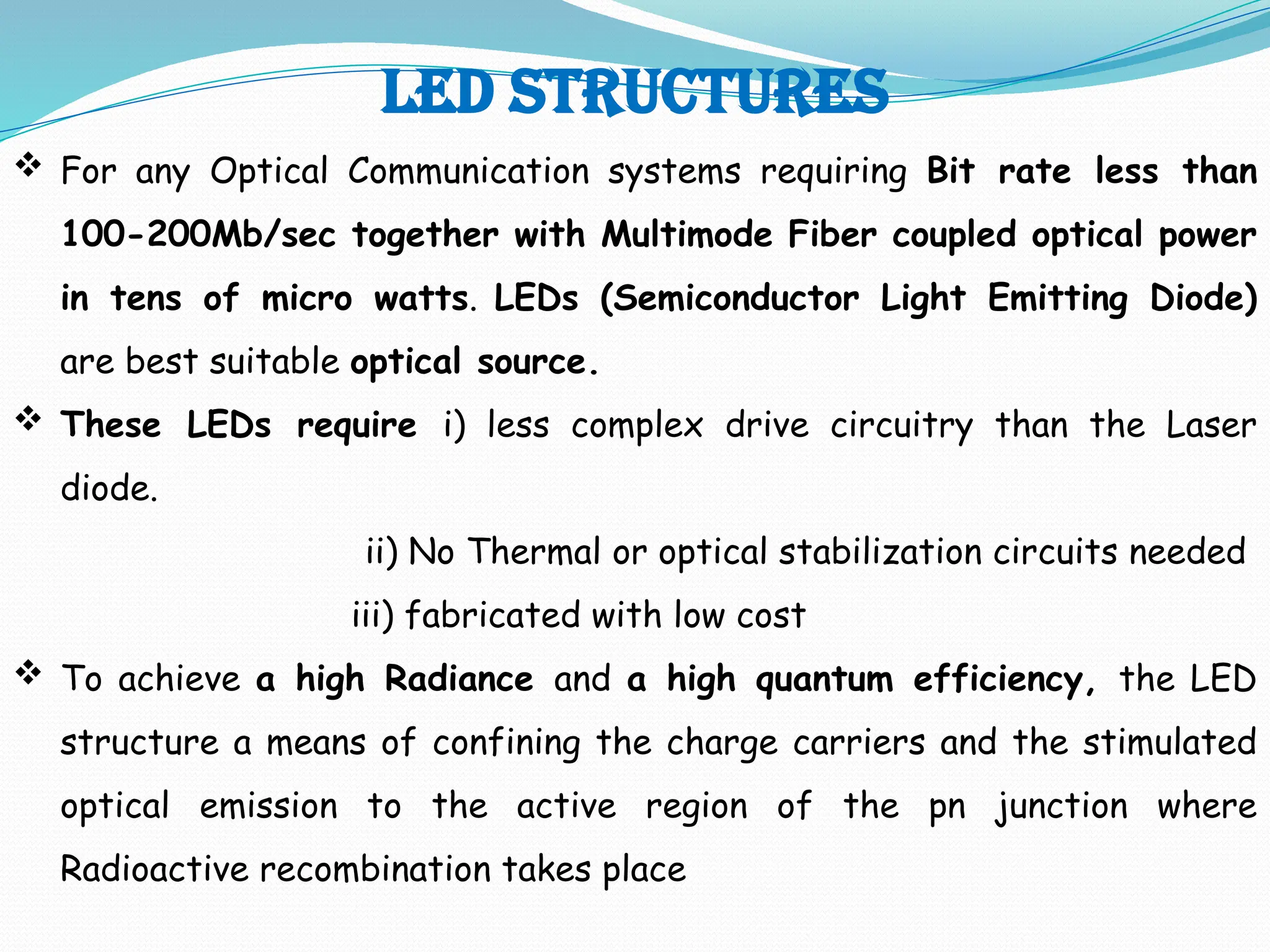 LED STRUCTURES
 For any Optical Communication systems requiring Bit rate less than
100-200Mb/sec together with Multimode Fiber coupled optical power
in tens of micro watts. LEDs (Semiconductor Light Emitting Diode)
are best suitable optical source.
 These LEDs require i) less complex drive circuitry than the Laser
diode.
ii) No Thermal or optical stabilization circuits needed
iii) fabricated with low cost
 To achieve a high Radiance and a high quantum efficiency, the LED
structure a means of confining the charge carriers and the stimulated
optical emission to the active region of the pn junction where
Radioactive recombination takes place
 