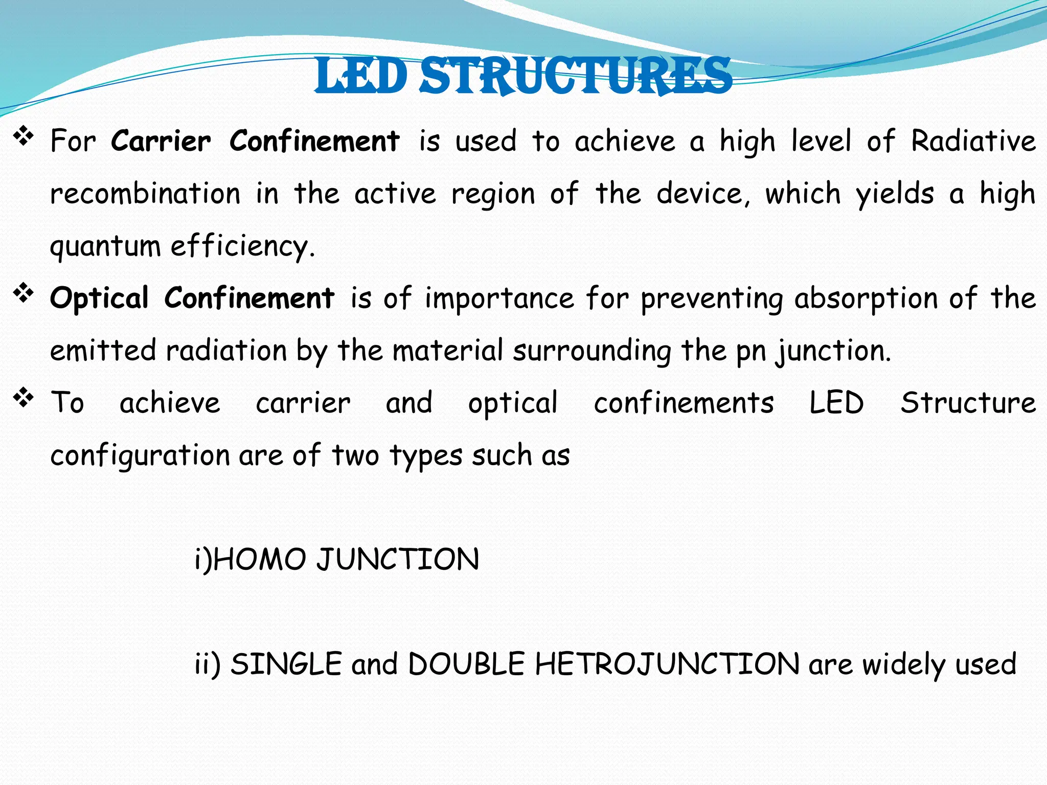 LED STRUCTURES
 For Carrier Confinement is used to achieve a high level of Radiative
recombination in the active region of the device, which yields a high
quantum efficiency.
 Optical Confinement is of importance for preventing absorption of the
emitted radiation by the material surrounding the pn junction.
 To achieve carrier and optical confinements LED Structure
configuration are of two types such as
i)HOMO JUNCTION
ii) SINGLE and DOUBLE HETROJUNCTION are widely used
 