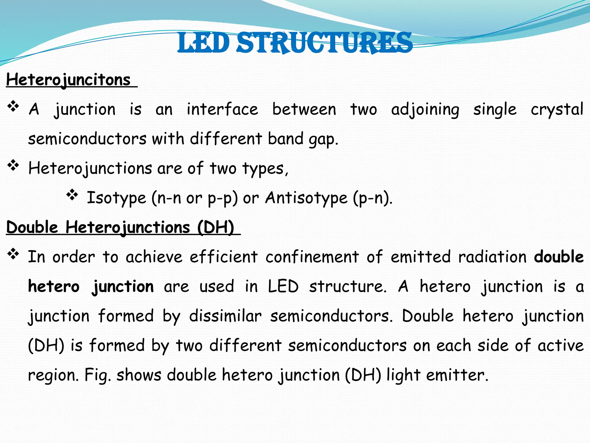 LED STRUCTURES
Heterojuncitons
 A junction is an interface between two adjoining single crystal
semiconductors with different band gap.
 Heterojunctions are of two types,
 Isotype (n-n or p-p) or Antisotype (p-n).
Double Heterojunctions (DH)
 In order to achieve efficient confinement of emitted radiation double
hetero junction are used in LED structure. A hetero junction is a
junction formed by dissimilar semiconductors. Double hetero junction
(DH) is formed by two different semiconductors on each side of active
region. Fig. shows double hetero junction (DH) light emitter.
 