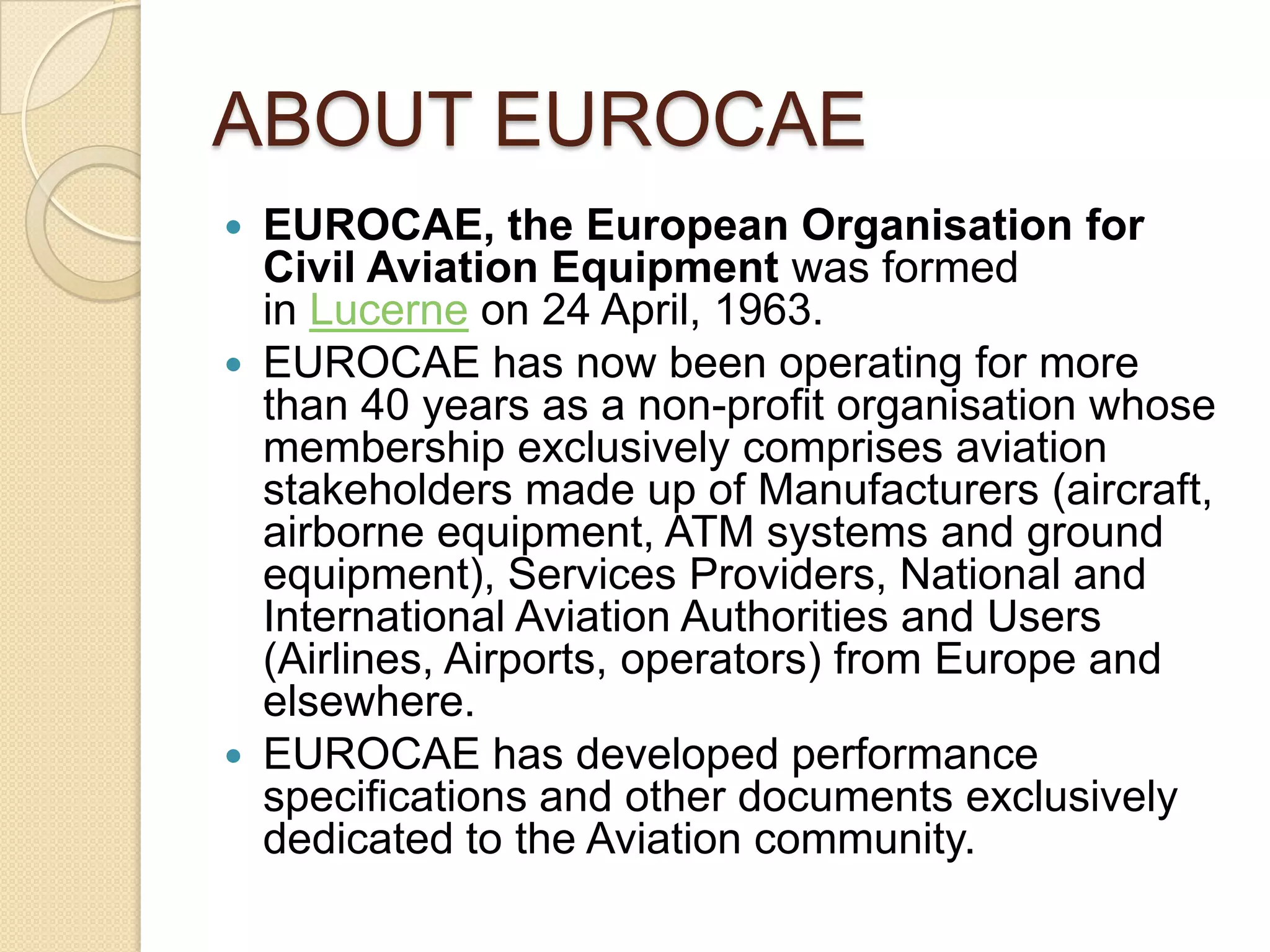 ABOUT EUROCAE
 EUROCAE, the European Organisation for
  Civil Aviation Equipment was formed
  in Lucerne on 24 April, 1963.
 EUROCAE has now been operating for more
  than 40 years as a non-profit organisation whose
  membership exclusively comprises aviation
  stakeholders made up of Manufacturers (aircraft,
  airborne equipment, ATM systems and ground
  equipment), Services Providers, National and
  International Aviation Authorities and Users
  (Airlines, Airports, operators) from Europe and
  elsewhere.
 EUROCAE has developed performance
  specifications and other documents exclusively
  dedicated to the Aviation community.
 