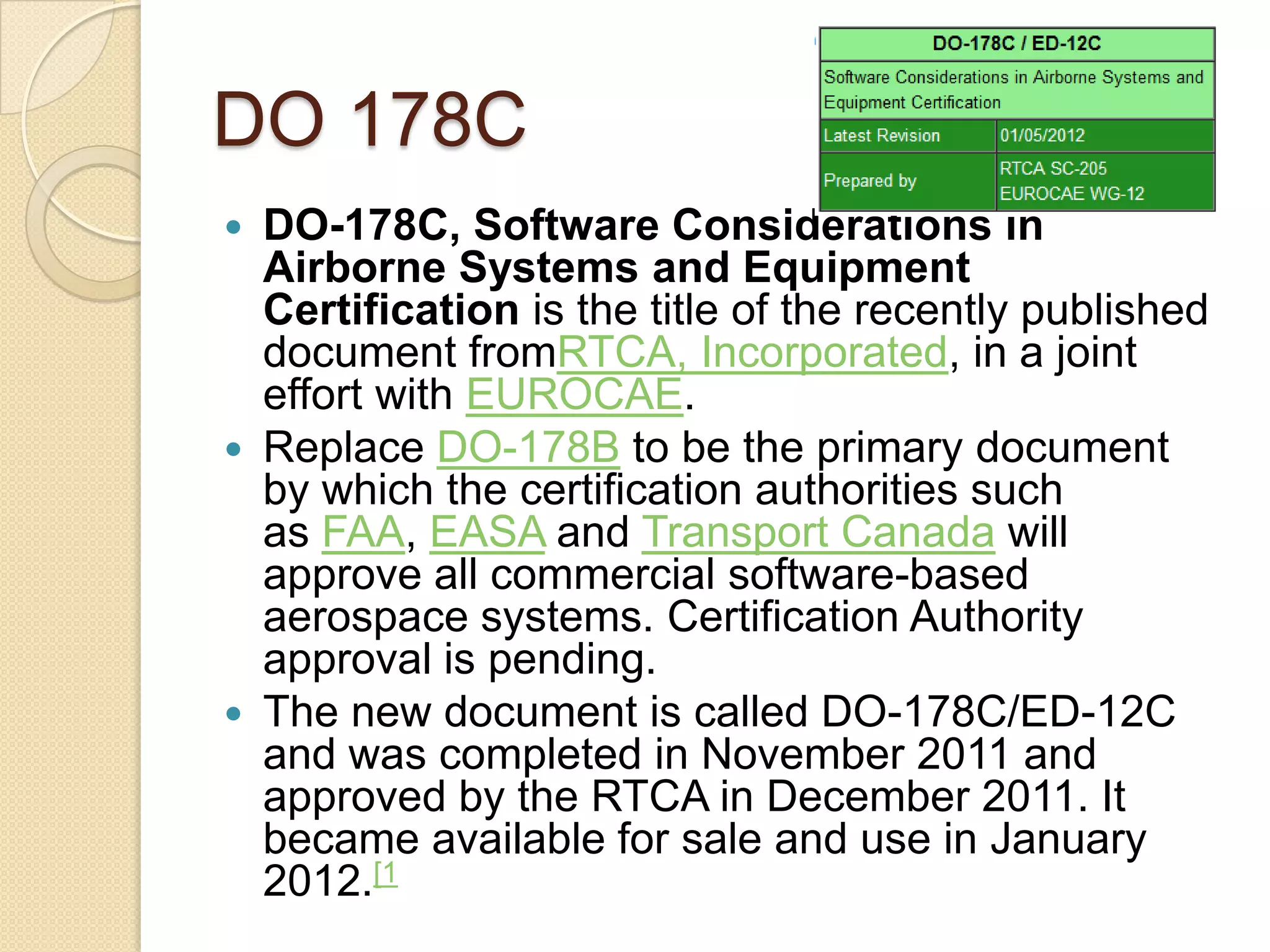 DO 178C
 DO-178C, Software Considerations in
  Airborne Systems and Equipment
  Certification is the title of the recently published
  document fromRTCA, Incorporated, in a joint
  effort with EUROCAE.
 Replace DO-178B to be the primary document
  by which the certification authorities such
  as FAA, EASA and Transport Canada will
  approve all commercial software-based
  aerospace systems. Certification Authority
  approval is pending.
 The new document is called DO-178C/ED-12C
  and was completed in November 2011 and
  approved by the RTCA in December 2011. It
  became available for sale and use in January
  2012.[1
 