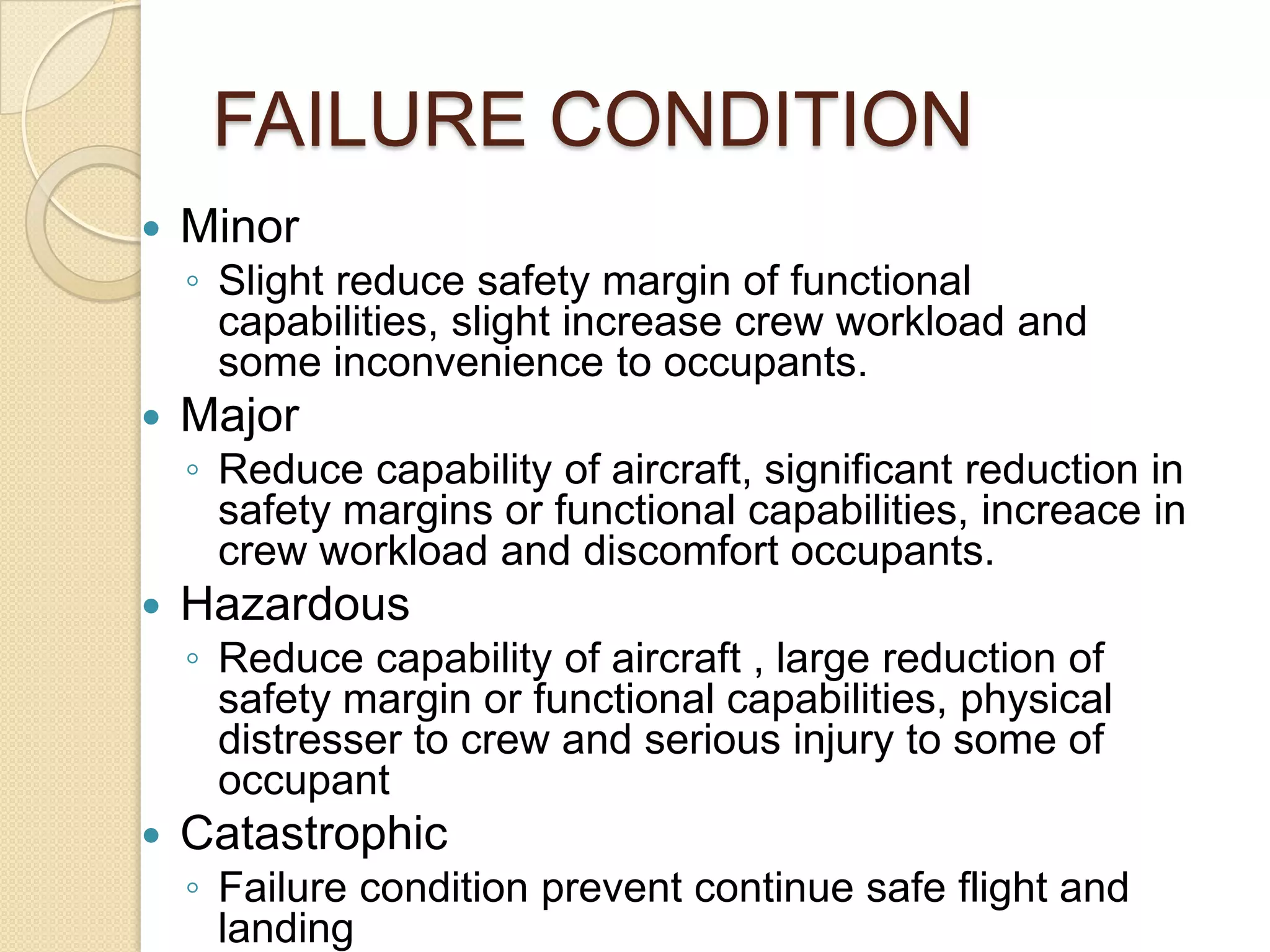 FAILURE CONDITION
   Minor
    ◦ Slight reduce safety margin of functional
      capabilities, slight increase crew workload and
      some inconvenience to occupants.
   Major
    ◦ Reduce capability of aircraft, significant reduction in
      safety margins or functional capabilities, increace in
      crew workload and discomfort occupants.
   Hazardous
    ◦ Reduce capability of aircraft , large reduction of
      safety margin or functional capabilities, physical
      distresser to crew and serious injury to some of
      occupant
   Catastrophic
    ◦ Failure condition prevent continue safe flight and
      landing
 