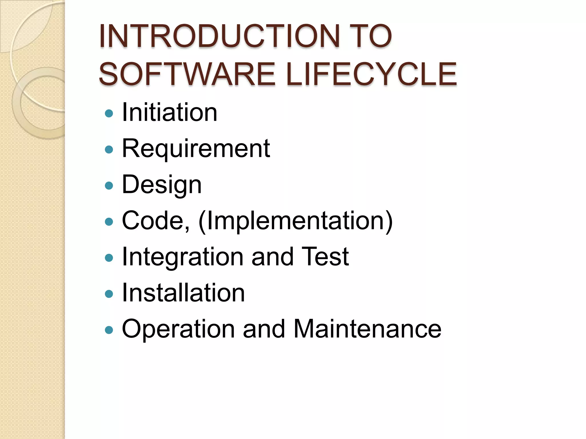 INTRODUCTION TO
SOFTWARE LIFECYCLE
 Initiation
 Requirement
 Design
 Code, (Implementation)
 Integration and Test
 Installation
 Operation and Maintenance
 
