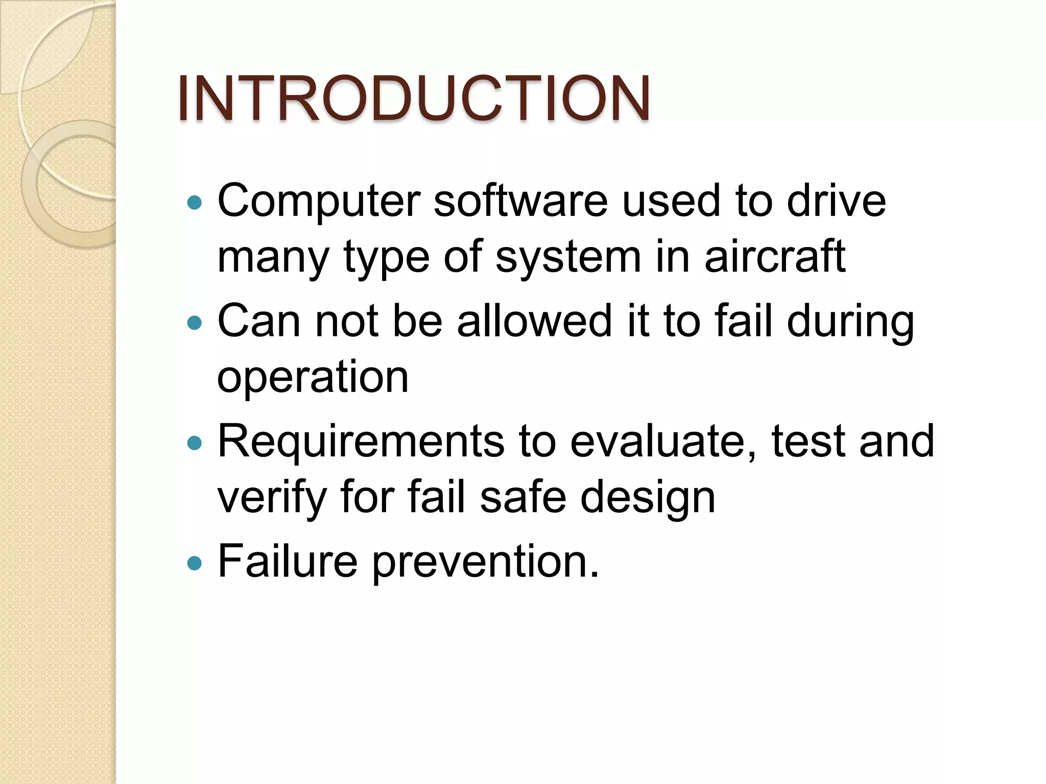 INTRODUCTION
 Computer software used to drive
  many type of system in aircraft
 Can not be allowed it to fail during
  operation
 Requirements to evaluate, test and
  verify for fail safe design
 Failure prevention.
 