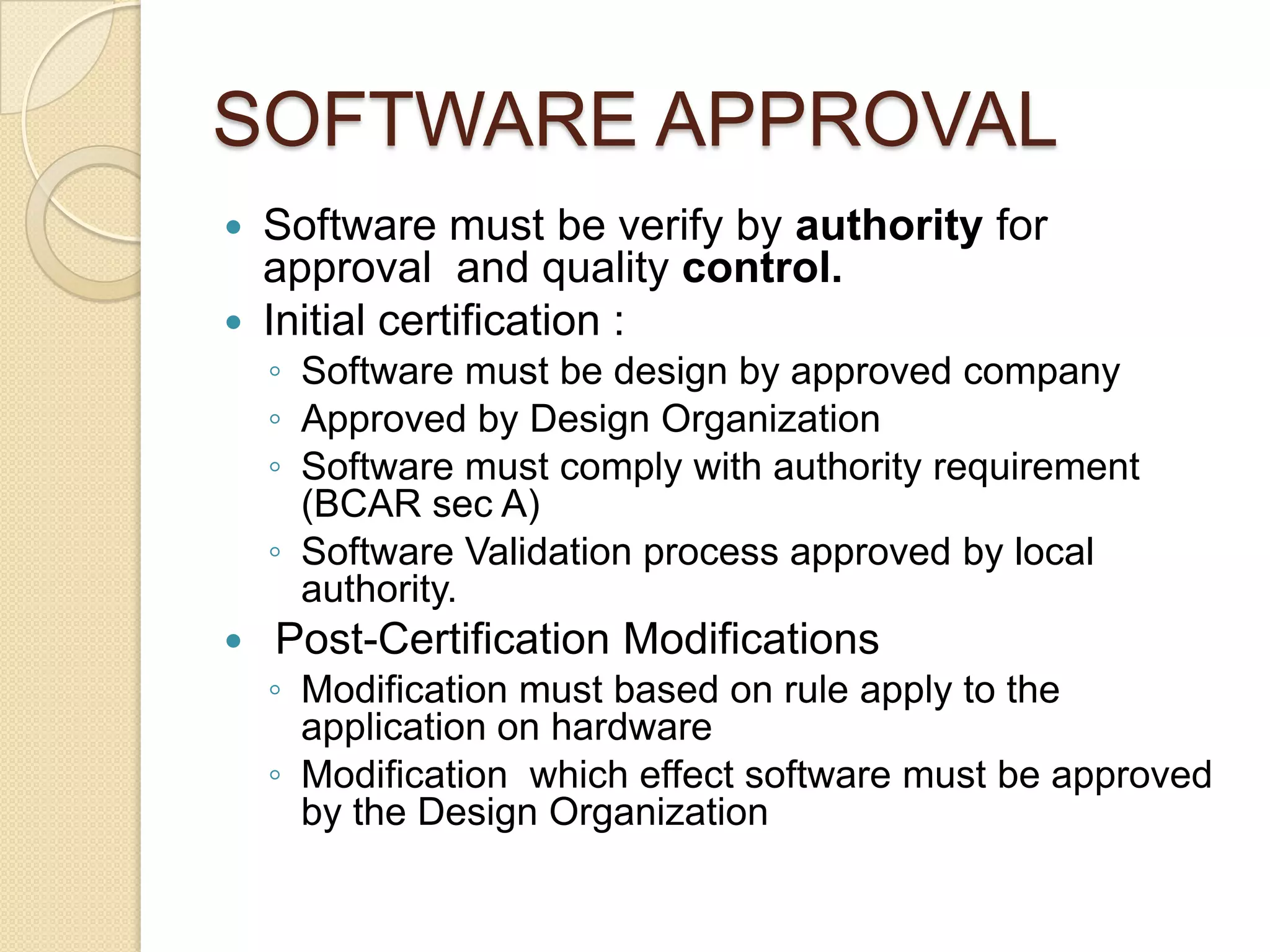 SOFTWARE APPROVAL
 Software must be verify by authority for
  approval and quality control.
 Initial certification :
    ◦ Software must be design by approved company
    ◦ Approved by Design Organization
    ◦ Software must comply with authority requirement
      (BCAR sec A)
    ◦ Software Validation process approved by local
      authority.
   Post-Certification Modifications
    ◦ Modification must based on rule apply to the
      application on hardware
    ◦ Modification which effect software must be approved
      by the Design Organization
 