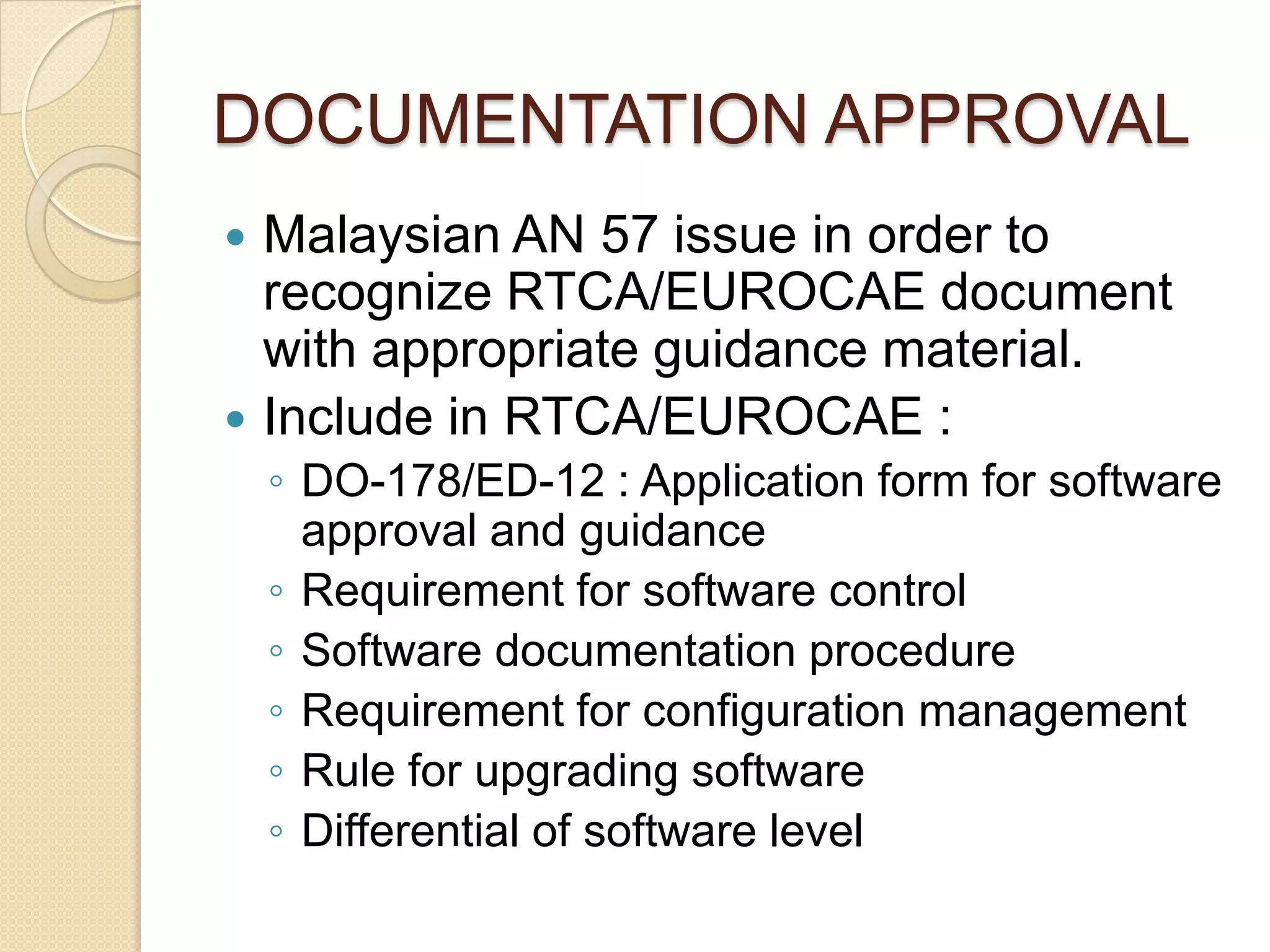 DOCUMENTATION APPROVAL
 Malaysian AN 57 issue in order to
  recognize RTCA/EUROCAE document
  with appropriate guidance material.
 Include in RTCA/EUROCAE :
    ◦ DO-178/ED-12 : Application form for software
      approval and guidance
    ◦ Requirement for software control
    ◦ Software documentation procedure
    ◦ Requirement for configuration management
    ◦ Rule for upgrading software
    ◦ Differential of software level
 