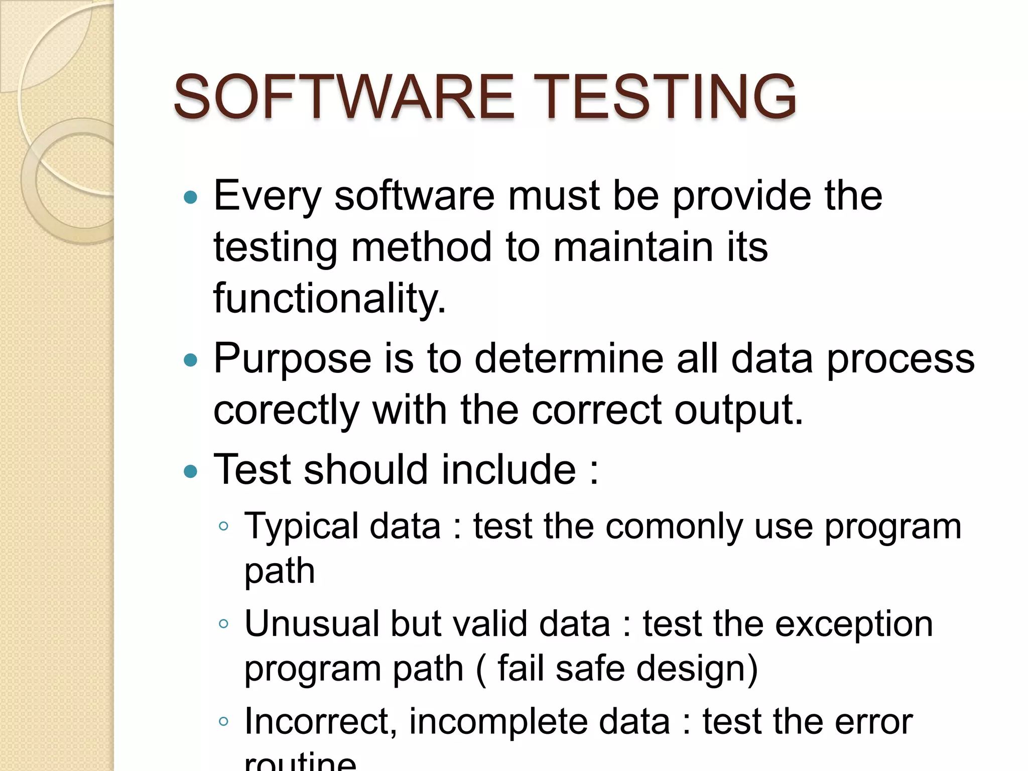 SOFTWARE TESTING
 Every software must be provide the
  testing method to maintain its
  functionality.
 Purpose is to determine all data process
  corectly with the correct output.
 Test should include :
    ◦ Typical data : test the comonly use program
      path
    ◦ Unusual but valid data : test the exception
      program path ( fail safe design)
    ◦ Incorrect, incomplete data : test the error
 