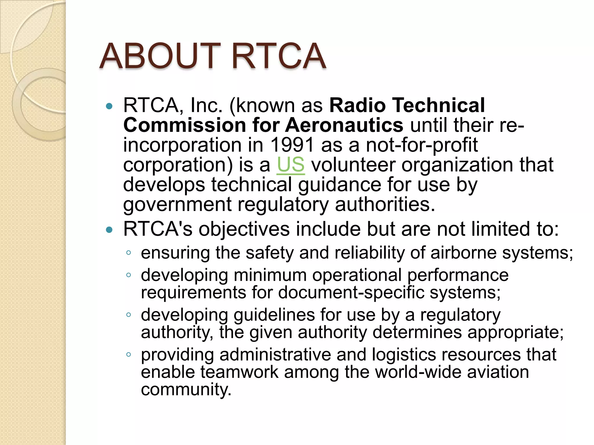 ABOUT RTCA
 RTCA, Inc. (known as Radio Technical
  Commission for Aeronautics until their re-
  incorporation in 1991 as a not-for-profit
  corporation) is a US volunteer organization that
  develops technical guidance for use by
  government regulatory authorities.
 RTCA's objectives include but are not limited to:
    ◦ ensuring the safety and reliability of airborne systems;
    ◦ developing minimum operational performance
      requirements for document-specific systems;
    ◦ developing guidelines for use by a regulatory
      authority, the given authority determines appropriate;
    ◦ providing administrative and logistics resources that
      enable teamwork among the world-wide aviation
      community.
 