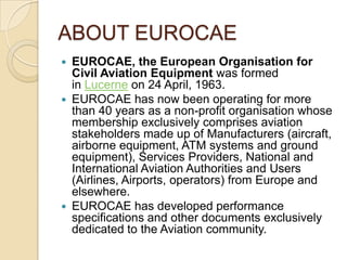 ABOUT EUROCAE
 EUROCAE, the European Organisation for
  Civil Aviation Equipment was formed
  in Lucerne on 24 April, 1963.
 EUROCAE has now been operating for more
  than 40 years as a non-profit organisation whose
  membership exclusively comprises aviation
  stakeholders made up of Manufacturers (aircraft,
  airborne equipment, ATM systems and ground
  equipment), Services Providers, National and
  International Aviation Authorities and Users
  (Airlines, Airports, operators) from Europe and
  elsewhere.
 EUROCAE has developed performance
  specifications and other documents exclusively
  dedicated to the Aviation community.
 