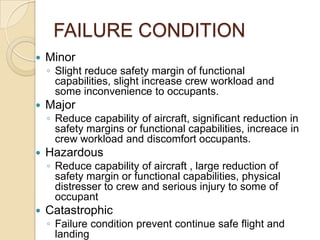 FAILURE CONDITION
   Minor
    ◦ Slight reduce safety margin of functional
      capabilities, slight increase crew workload and
      some inconvenience to occupants.
   Major
    ◦ Reduce capability of aircraft, significant reduction in
      safety margins or functional capabilities, increace in
      crew workload and discomfort occupants.
   Hazardous
    ◦ Reduce capability of aircraft , large reduction of
      safety margin or functional capabilities, physical
      distresser to crew and serious injury to some of
      occupant
   Catastrophic
    ◦ Failure condition prevent continue safe flight and
      landing
 