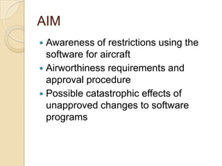AIM
 Awareness of restrictions using the
  software for aircraft
 Airworthiness requirements and
  approval procedure
 Possible catastrophic effects of
  unapproved changes to software
  programs
 