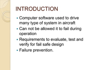 INTRODUCTION
 Computer software used to drive
  many type of system in aircraft
 Can not be allowed it to fail during
  operation
 Requirements to evaluate, test and
  verify for fail safe design
 Failure prevention.
 