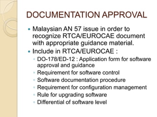 DOCUMENTATION APPROVAL
 Malaysian AN 57 issue in order to
  recognize RTCA/EUROCAE document
  with appropriate guidance material.
 Include in RTCA/EUROCAE :
    ◦ DO-178/ED-12 : Application form for software
      approval and guidance
    ◦ Requirement for software control
    ◦ Software documentation procedure
    ◦ Requirement for configuration management
    ◦ Rule for upgrading software
    ◦ Differential of software level
 