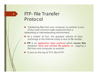 FTP- File Transfer
Protocol
🠶 Transferring files from one computer to another is one
of the most common tasks expected from a
networking or internetworking environment.
🠶 As a matter of fact, the greatest volume of data
exchange in the Internet today is due to file transfer.
🠶 FTP is an application layer protocol which moves files
between local and remote file systems or copying a
file from one computer to another
.
🠶 It runs on the top of TCP, like HTTP.
4
 