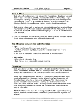 Access 2010 Basics Page 10
What is data?
Data is the information entered into tables within the database. Databases are used
daily by large corporations, small businesses and individuals, often without people
realizing they are using a database. Even something as simple as entering contact
details into the Contact or Address Book section of an email program such as
Microsoft Outlook / Outlook Express, involves entering data into a database.
Data entered will generally be alphabetical (names / addresses) or numerical (Dates
/ Currency), however Access is also able to store other forms of data, such as links
to websites, documents created in other packages (OLE) as well as file attachments
(files & images).
Data can be entered into the database manually, via the keyboard, imported from or
linked to external sources or even collected through email.
The difference between data and information
Data:
- Facts, statistics used for reference or analysis.
- Numbers, characters,symbols, images etc., which can be processed by a
computer
- Data must be interpreted, by a human or machine, to derive meaning
Information:
- Information is interpreted data
- Data that has been processed to produce meaning.
Data types
Data types define what type of data will be entered into each field (column) in a
table. If however the data type is set to a currency or date Data Type , numeric data
entered will automatically format to the appropriate currency or data/time format.
There are a number of specific reasons for selecting the correct data types when
creating Tables within a database. Setting a Date Data Type for example will
format and store all entries in the manner configured. This in turn means that
queries created to locate information according to a Date criteria will have
consistent data to work with. In the same way, Numeric data must be of a numeric
type, otherwise query searches, reports and calculations will fail to provide the
desired information.
NOTE: Field Properties must also be configured to format the appropriate currency
symbol, date format and to limit the data entry to specific characters, symbols and
spacing.
FOR USE AT THE LICENSED SITE(S) ONLY
2010 Cheltenham Courseware Pty. Ltd. www.cheltenhamcourseware.com.au
BY M.DAWY.ASWAN
 