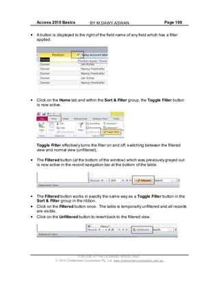 Access 2010 Basics Page 100
A button is displayed to the right of the field name of any field which has a filter
applied.
Click on the Home tab and within the Sort & Filter group, the Toggle Filter button
is now active.
Toggle Filter effectively turns the filter on and off, switching between the filtered
view and normal view (unfiltered).
The Filtered button (at the bottom of the window) which was previously grayed out
is now active in the record navigation bar at the bottom of the table.
The Filtered button works in exactly the same way as a Toggle Filter button in the
Sort & Filter group in the ribbon.
Click on the Filtered button once. The table is temporarily unfiltered and all records
are visible.
Click on the Unfiltered button to revert back to the filtered view.
FOR USE AT THE LICENSED SITE(S) ONLY
2010 Cheltenham Courseware Pty. Ltd. www.cheltenhamcourseware.com.au
BY M.DAWY.ASWAN
 