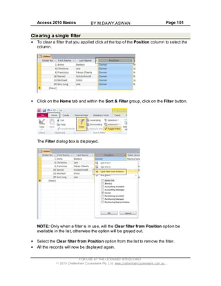 Access 2010 Basics Page 101
Clearing a single filter
To clear a filter that you applied click at the top of the Position column to select the
column.
Click on the Home tab and within the Sort & Filter group, click on the Filter button.
The Filter dialog box is displayed.
NOTE: Only when a filter is in use, will the Clear filter from Position option be
available in the list, otherwise the option will be grayed out.
Select the Clear filter from Position option from the list to remove the filter.
All the records will now be displayed again.
FOR USE AT THE LICENSED SITE(S) ONLY
2010 Cheltenham Courseware Pty. Ltd. www.cheltenhamcourseware.com.au
BY M.DAWY.ASWAN
 