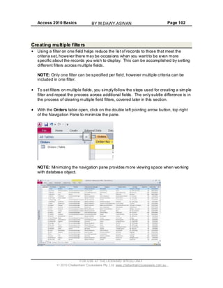 Access 2010 Basics Page 102
Creating multiple filters
Using a filter on one field helps reduce the list of records to those that meet the
criteria set, however there may be occasions when you want to be even more
specific about the records you wish to display. This can be accomplished by setting
different filters across multiple fields.
NOTE: Only one filter can be specified per field, however multiple criteria can be
included in one filter.
To set filters on multiple fields, you simply follow the steps used for creating a simple
filter and repeat the process across additional fields. The only subtle difference is in
the process of clearing multiple field filters, covered later in this section.
With the Orders table open, click on the double left pointing arrow button, top right
of the Navigation Pane to minimize the pane.
NOTE: Minimizing the navigation pane provides more viewing space when working
with database object.
FOR USE AT THE LICENSED SITE(S) ONLY
2010 Cheltenham Courseware Pty. Ltd. www.cheltenhamcourseware.com.au
BY M.DAWY.ASWAN
 
