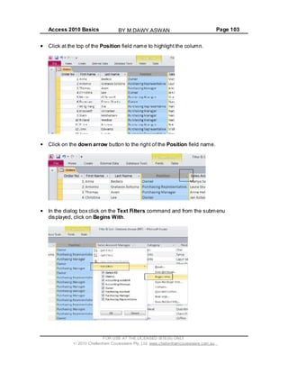 Access 2010 Basics Page 103
Click at the top of the Position field name to highlight the column.
Click on the down arrow button to the right of the Position field name.
In the dialog box click on the Text Filters command and from the submenu
displayed, click on Begins With.
FOR USE AT THE LICENSED SITE(S) ONLY
2010 Cheltenham Courseware Pty. Ltd. www.cheltenhamcourseware.com.au
BY M.DAWY.ASWAN
 