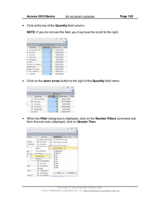 Access 2010 Basics Page 105
Click at the top of the Quantity field column.
NOTE: If you do not see this field, you may have the scroll to the right.
Click on the down arrow button to the right of the Quantity field name.
When the Filter dialog box is displayed, click on the Number Filters command and
from the sub menu displayed, click on Greater Than.
FOR USE AT THE LICENSED SITE(S) ONLY
2010 Cheltenham Courseware Pty. Ltd. www.cheltenhamcourseware.com.au
BY M.DAWY.ASWAN
 