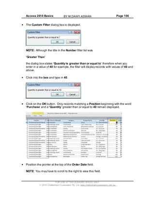Access 2010 Basics Page 106
The Custom Filter dialog box is displayed.
NOTE: Although the title in the Number filter list was
Greater Than
the dialog box states Quantity is greater than or equal to therefore when you
enter in a value of 40 for example, the filter will display records with values of 40 and
above.
Click into the box and type in 40.
Click on the OK button. Only records matching a Position beginning with the word
Purchase and a Quantity greater than or equal to 40 remain displayed.
Position the pointer at the top of the Order Date field.
NOTE: You may have to scroll to the right to view this field.
FOR USE AT THE LICENSED SITE(S) ONLY
2010 Cheltenham Courseware Pty. Ltd. www.cheltenhamcourseware.com.au
BY M.DAWY.ASWAN
 