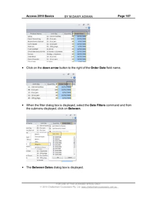 Access 2010 Basics Page 107
Click on the down arrow button to the right of the Order Date field name.
When the filter dialog box is displayed, select the Date Filters command and from
the submenu displayed, click on Between.
The Between Dates dialog box is displayed.
FOR USE AT THE LICENSED SITE(S) ONLY
2010 Cheltenham Courseware Pty. Ltd. www.cheltenhamcourseware.com.au
BY M.DAWY.ASWAN
 