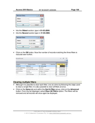 Access 2010 Basics Page 108
Into the Oldest section, type in 01-03-2006.
Into the Newest section type in 31-03-2006.
Click on the OK button. Now the number of records matching the three filters is
reduced even further.
Clearing multiple filters
Although it is possible to clear each filter, one at a time by following the steps used
to clear a single filter; it is also possible to clear all filters at once.
Click on the Home tab and within the Sort & Filter group, click on the Advanced
button. From the list displayed, select Clear All Filters option. The filters will be
removed and all records will once again be displayed.
FOR USE AT THE LICENSED SITE(S) ONLY
2010 Cheltenham Courseware Pty. Ltd. www.cheltenhamcourseware.com.au
BY M.DAWY.ASWAN
 