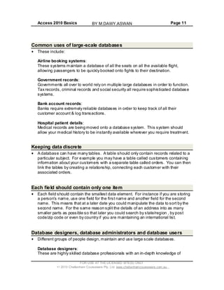 Access 2010 Basics Page 11
Common uses of large-scale databases
These include:
Airline booking systems:
These systems maintain a database of all the seats on all the available flight,
allowing passengers to be quickly booked onto fights to their destination.
Government records:
Governments all over to world rely on multiple large databases in order to function.
Tax records, criminal records and social security all require sophisticated database
systems.
Bank account records:
Banks require extremely reliable databases in order to keep track of all their
customer account & log transactions.
Hospital patient details:
Medical records are being moved onto a database system. This system should
allow your medical history to be instantly available wherever you require treatment.
Keeping data discrete
A database can have many tables. A table should only contain records related to a
particular subject. For example you may have a table called customers containing
information about your customers with a separate table called orders. You can then
link the tables by creating a relationship, connecting each customer with their
associated orders.
Each field should contain only one item
Each field should contain the smallest data element. For instance if you are storing
a persons name, use one field for the first name and another field for the second
name. This means that at a later date you could manipulate the data to sort by the
second name. For the same reason split the details of an address into as many
smaller parts as possible so that later you could search by state/region , by post
code/zip code or even by country if you are maintaining an international list.
Database designers, database administrators and database users
Different groups of people design,maintain and use large scale databases.
Database designers:
These are highly skilled database professionals with an in-depth knowledge of
FOR USE AT THE LICENSED SITE(S) ONLY
2010 Cheltenham Courseware Pty. Ltd. www.cheltenhamcourseware.com.au
BY M.DAWY.ASWAN
 