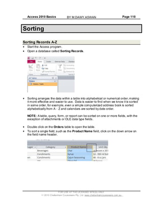 Access 2010 Basics Page 110
Sorting
Sorting Records A-Z
Start the Access program.
Open a database called Sorting Records.
Sorting arranges the data within a table into alphabetical or numerical order,making
it more effective and easier to use. Data is easier to find when we know it is sorted
in some order, for example, even a simple computerized address book is sorted
alphabetically from A Z and calendars are sorted by date order.
NOTE: A table, query, form, or report can be sorted on one or more fields, with the
exception of attachments or OLE data type fields.
Double click on the Orders table to open the table.
To sort a single field, such as the Product Name field, click on the down arrow on
the field name header.
FOR USE AT THE LICENSED SITE(S) ONLY
2010 Cheltenham Courseware Pty. Ltd. www.cheltenhamcourseware.com.au
BY M.DAWY.ASWAN
 