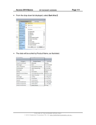 Access 2010 Basics Page 111
From the drop down list displayed, select Sort A to Z.
The data will be sorted by Product Name, as illustrated.
FOR USE AT THE LICENSED SITE(S) ONLY
2010 Cheltenham Courseware Pty. Ltd. www.cheltenhamcourseware.com.au
BY M.DAWY.ASWAN
 