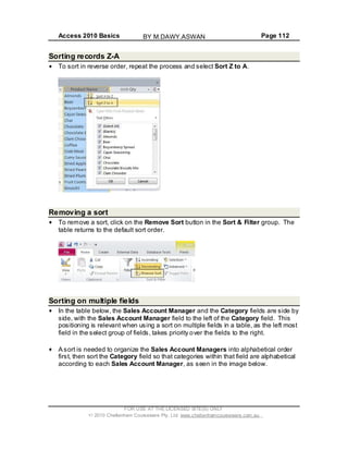 Access 2010 Basics Page 112
Sorting records Z-A
To sort in reverse order, repeat the process and select Sort Z to A.
Removing a sort
To remove a sort, click on the Remove Sort button in the Sort & Filter group. The
table returns to the default sort order.
Sorting on multiple fields
In the table below, the Sales Account Manager and the Category fields are side by
side, with the Sales Account Manager field to the left of the Category field. This
positioning is relevant when using a sort on multiple fields in a table, as the left most
field in the select group of fields, takes priority over the fields to the right.
A sort is needed to organize the Sales Account Managers into alphabetical order
first, then sort the Category field so that categories within that field are alphabetical
according to each Sales Account Manager, as seen in the image below.
FOR USE AT THE LICENSED SITE(S) ONLY
2010 Cheltenham Courseware Pty. Ltd. www.cheltenhamcourseware.com.au
BY M.DAWY.ASWAN
 