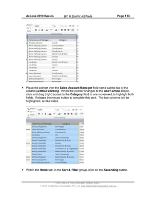 Access 2010 Basics Page 113
Place the pointer over the Sales Account Manager field name (at the top of the
column) without clicking. When the pointer changes to the down arrow shape,
click and drag (right) across to the Category field in one movement, to highlight both
fields. Release the mouse button to complete this task. The two columns will be
highlighted, as illustrated.
Within the Home tab, in the Sort & Filter group, click on the Ascending button.
FOR USE AT THE LICENSED SITE(S) ONLY
2010 Cheltenham Courseware Pty. Ltd. www.cheltenhamcourseware.com.au
BY M.DAWY.ASWAN
 