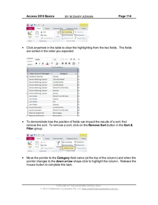 Access 2010 Basics Page 114
Click anywhere in the table to clear the highlighting from the two fields. The fields
are sorted in the order you expected.
To demonstrate how the position of fields can impact the results of a sort, first
remove the sort. To remove a sort, click on the Remove Sort button in the Sort &
Filter group.
Move the pointer to the Category field name (at the top of the column) and when the
pointer changes to the down arrow shape click to highlight the column. Release the
mouse button to complete this task.
FOR USE AT THE LICENSED SITE(S) ONLY
2010 Cheltenham Courseware Pty. Ltd. www.cheltenhamcourseware.com.au
BY M.DAWY.ASWAN
 