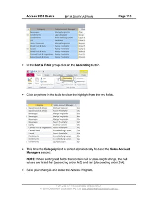 Access 2010 Basics Page 116
In the Sort & Filter group click on the Ascending button.
Click anywhere in the table to clear the highlight from the two fields.
This time the Category field is sorted alphabetically first and the Sales Account
Managers second.
NOTE: When sorting text fields that contain null or zero-length strings, the null
values are listed first (ascending order A-Z) and last (descending order Z-A).
Save your changes and close the Access Program.
FOR USE AT THE LICENSED SITE(S) ONLY
2010 Cheltenham Courseware Pty. Ltd. www.cheltenhamcourseware.com.au
BY M.DAWY.ASWAN
 