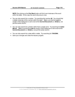 Access 2010 Basics Page 119
NOTE: Re-clicking on the Find Next button will find more instances of the word
within the table. In this case the word only occurs once.
You can also search for a number. Try searching the number 40. You should find
multiple instances of this number within the table. Make sure that the Look In
section of the dialog box is set to look at the Current Document (i.e. Orders), not
just the active column.
You can also search for a phrase rather than a single word. Try searching for Autier
Miconi. Make sure that the Look In section of the dialog box is set to look at the
Current Document (i.e. Orders), not just the active column.
You can also search for a date within a table. Try searching for 7/04/2006.
Save your changes and close the Access program.
FOR USE AT THE LICENSED SITE(S) ONLY
2010 Cheltenham Courseware Pty. Ltd. www.cheltenhamcourseware.com.au
BY M.DAWY.ASWAN
 