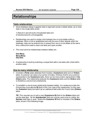 Access 2010 Basics Page 120
Relationships
Table relationships
Good database design suggests data is organized across multiple tables, as to store
data in one single table would;
1) Result in vast amounts of duplicated data and
2) Quickly become unmanageable.
Relationships are used to create a link between two or more tables within a
database. When a link is established and with the use of other objects within the
database, data can be entered into or viewed from one or more tables at the same
time, without the need to close one table and open another.
The most common relationships between tables are:
One-Many
Many-Many
One-One
A relationship is built by matching a unique field within one table with a field within
another table.
One-to-many relationship
Consider a Parts sales database that includes a Customers table and an Orders
table. A customer can place any number of orders. It follows that for any customer
represented in the Customers table, there can be many orders represented in the
Orders table. The relationship between the Customers table and the Orders table
is therefore a one-to-many relationship.
To establish a one-to-many relationship between tables, it is necessary to take the
Primary Key (normally the ID field) of the one side of the relationship, (in this case
the Customer table) and add it as an additional field within the many side (Orders)
table.
TIP: This requires you to add a new (Customers ID) field to the Orders table and
set the data type. As the AutoNumber field can only be used once in a table, the
Number data type is used. Notice the Customer ID field is included in the Orders
table, shown in the following image.
FOR USE AT THE LICENSED SITE(S) ONLY
2010 Cheltenham Courseware Pty. Ltd. www.cheltenhamcourseware.com.au
BY M.DAWY.ASWAN
 